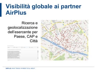 Visibilità globale ai partner
AirPlus
           Ricerca e
  geolocalizzazione
  dell’esercente per
      Paese, CAP e
                Città




AIRPLUS. WHAT TRAVEL PAYMENT IS ALL ABOUT.
 