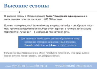 Высокие сезоны
В высокие сезоны в Москве проходят более 15 выставок одновременно, а
поток деловых туристов достигает 1 800 000 человек.

Если вы планируете, свой визит в Москву в период: сентябрь – декабрь или март -
май, просим вас позаботиться о выборе отеля заранее, а начинать организацию
мероприятий лучше за 4 – 6 месяцев до планируемой даты.

                  Для этого вам необходимо сделать обращение в нашу
                    компанию, отправив запрос на e-mail или факс.
                    E-mail: info@btour.ru | Факс: +7(495)737-71-01


В случае если ваша поездка назначена в Санкт Петербург, то полезно знать, что в городе высоким
сезоном считается период с середины мая до середины августа.




+7 (495)   737-71-01 | +7 (495) 782-74-11               www.btour.ru| info@btour.ru
 