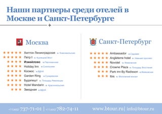 Наши партнеры среди отелей в
Москве и Санкт-Петербурге


              Москва                                            Санкт-Петербург
             Хилтон Ленинградская          м. Комсомольская          Ambassador        м.Cадовая
             Петр I   м. Кузнецкий Мост                              Angleterre hotel     м. Невский проспект
             Измайлово        м.Партизанская                         Novotel     м. Маяковская
             Holiday Inn    м.Сокольники                             Crowne Plaza       м. Площадь Восстания
             Космос    м.ВДНХ                                        Park inn By Radisson          м.Маяковская
             Garden Ring      м.Сухаревская                          Ibis   м. Московский вокзал
             Будапешт      м. Площадь Революции

             Hotel Mandarin     м. Красносельская

             Звездная    м.ВДНХ




+7 (495)   737-71-01 | +7 (495) 782-74-11                     www.btour.ru| info@btour.ru
 