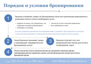 Порядок и условия бронирования

  1
              Заказчик отправляет заявку на бронирование отеля или организацию мероприятия с
              указанием полного списка необходимых услуг:

                название гостиницы, или города/улицы где        количество гостей и категория размещения
                необходимо произвести бронирование              даты пребывания в отеле
                необходим ли трансфер

              В случае проведения мероприятия нам необходима заявка с указанием темы мероприятия, количества
              участников и даты мероприятия. Заявка действительна при наличии подписи и печати компании.




  2          Наша Компания принимает заявку
             и подтверждает предварительное                  3         Заказчик получает счет или
                                                                       авторизационное письмо для оплаты
             бронирование услуги                                       по банковской карте



  4          После получения оплаты компания Бизнестур направляет заказчику ваучер
             подтверждающий все параметры заказа, или авторизационное письмо для оплаты
             банковской картой.


+7 (495)   737-71-01 | +7 (495) 782-74-11                        www.btour.ru| info@btour.ru
 