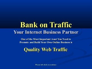 Bank on TrafficBank on Traffic
Your Internet Business PartnerYour Internet Business Partner
One of the Most Important Asset You Need toOne of the Most Important Asset You Need to
Promote and Build Your Own Online Business isPromote and Build Your Own Online Business is
Quality Web TrafficQuality Web Traffic
Please left click to continue
 