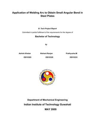 Application of Welding Arc to Obtain Small Angular Bend in
                       Steel Plates



                              B. Tech Project Report

        Submitted in partial fulfillment of the requirements for the degree of

                         Bachelor of Technology


                                       by




     Ashish Khetan              Nishant Ranjan                      Prathyusha.M

          05010305                      05010329                         05010333




               Department of Mechanical Engineering

          Indian Institute of Technology Guwahati
                                       MAY 2009
 