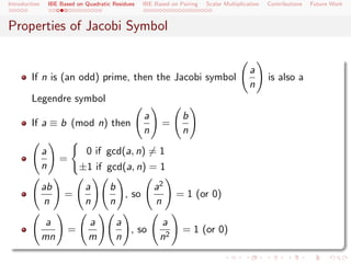 Introduction       IBE Based on Quadratic Residues   IBE Based on Pairing   Scalar Multiplication   Contributions   Future Work



Properties of Jacobi Symbol


                                                                                             a
        If n is (an odd) prime, then the Jacobi symbol                                              is also a
                                                                                             n
        Legendre symbol
                                                     a             b
        If a ≡ b (mod n) then                              =
                                                     n             n

               a                0 if gcd(a, n) = 1
                       =
               n               ±1 if gcd(a, n) = 1
               ab               a        b               a2
                        =                  , so                  = 1 (or 0)
                n               n        n               n

                a                a         a               a
                           =                 , so                  = 1 (or 0)
               mn                m         n               n2
 
