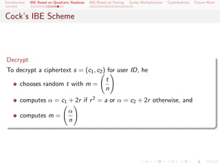 Introduction   IBE Based on Quadratic Residues   IBE Based on Pairing   Scalar Multiplication   Contributions   Future Work



Cock’s IBE Scheme



Decrypt
To decrypt a ciphertext s = (c1 , c2 ) for user ID, he
                                      t
    chooses random t with m =
                                      n
        computes α = c1 + 2r if r 2 = a or α = c2 + 2r otherwise, and
                                    α
        computes m =
                                    n
 