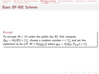 Introduction   IBE Based on Quadratic Residues   IBE Based on Pairing   Scalar Multiplication   Contributions   Future Work



Basic BF-IBE Scheme




Encrypt
To encrypt M ∈ M under the public key ID, ﬁrst compute
QID = H1 (ID) ∈ G∗ , choose a random number r ∈ Z∗ and set the
                   1                                 q
ciphertext to be (rP, M ⊕ H2 (gID )) where gID = e (QID , Ppub ) ∈ G∗
                                r                ˆ                  2
 