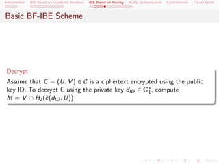 Introduction   IBE Based on Quadratic Residues   IBE Based on Pairing   Scalar Multiplication   Contributions   Future Work



Basic BF-IBE Scheme




Decrypt
Assume that C = (U, V ) ∈ C is a ciphertext encrypted using the public
key ID. To decrypt C using the private key dID ∈ G∗ , compute
                                                  1
M = V ⊕ H2 (ˆ(dID , U))
             e
 