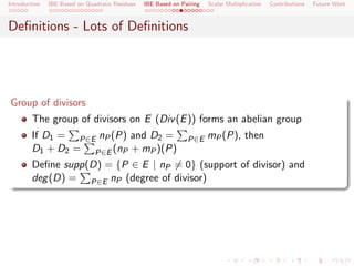 Introduction   IBE Based on Quadratic Residues   IBE Based on Pairing   Scalar Multiplication   Contributions   Future Work



Deﬁnitions - Lots of Deﬁnitions




Group of divisors
        The group of divisors on E (Div (E )) forms an abelian group
        If D1 = P∈E nP (P) and D2 =                             P∈E     mP (P), then
        D1 + D2 = P∈E (nP + mP )(P)
        Deﬁne supp(D) = {P ∈ E | nP = 0} (support of divisor) and
        deg (D) = P∈E nP (degree of divisor)
 