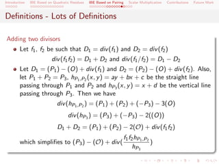Introduction   IBE Based on Quadratic Residues   IBE Based on Pairing   Scalar Multiplication   Contributions   Future Work



Deﬁnitions - Lots of Deﬁnitions

Adding two divisors
        Let f1 , f2 be such that D1 = div (f1 ) and D2 = div (f2 )
                           div (f1 f2 ) = D1 + D2 and div (f1 /f2 ) = D1 − D2
        Let D1 = (P1 ) − (O) + div (f1 ) and D2 = (P2 ) − (O) + div (f2 ). Also,
        let P1 + P2 = P3 , hP1 ,P2 (x, y ) = ay + bx + c be the straight line
        passing through P1 and P2 and hP3 (x, y ) = x + d be the vertical line
        passing through P3 . Then we have
                              div (hP1 ,P2 ) = (P1 ) + (P2 ) + (−P3 ) − 3(O)
                                    div (hP3 ) = (P3 ) + (−P3 ) − 2((O))
                              D1 + D2 = (P1 ) + (P2 ) − 2(O) + div (f1 f2 )
                                                                    f1 f2 hP1 ,P2
        which simpliﬁes to (P3 ) − (O) + div (                                    )
                                                                         hP3
 