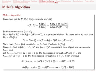 Introduction   IBE Based on Quadratic Residues   IBE Based on Pairing   Scalar Multiplication   Contributions   Future Work



Miller’s Algorithm

Miller’s Algorithm
Given two points P, Q ∈ E [n], compute e(P, Q)
                                                 fP (DQ )   fP (Q + R2 )fQ (R1 )
                                 e(P, Q) =                =
                                                 fQ (DP )   fP (R2 )fQ (P + R1 )
Suﬃces to evaluate fP at DQ .
Db = b(P + R1 ) − b(R1 ) − (bP) + (O), is a principal divisor. So there exists fb such that
Db = Div (fb ).
                  Db = Div (fb ) = b(P + R1 ) − b(R1 ) − (bP) + (O)
Note that (fP ) = (fn ), so fP (DQ ) = fn (DQ ). Evaluate fn (DQ )
Given fα (DQ ), fβ (DQ ), αP, βP and (α + β)P, a constant time algorithm to calculate
fα+β (DQ )
Let hαP,βP (x, y ) = ay + bx + c be the line passing through αP and βP, and
h(α+β) (x, y ) = x + d be the line passing through (α + β)P. Then we have

                         div (hαP,βP ) = (αP) + (βP) + ((−α − β)P) − 3(O)

                          div (h(α+β)P ) = ((α + β)P) + ((−α − β)P) − 2(O)
 
