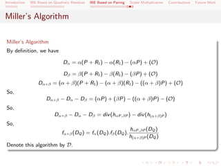 Introduction   IBE Based on Quadratic Residues   IBE Based on Pairing   Scalar Multiplication   Contributions   Future Work



Miller’s Algorithm

Miller’s Algorithm
By deﬁnition, we have

                                 Dα = α(P + R1 ) − α(R1 ) − (αP) + (O)

                                 Dβ = β(P + R1 ) − β(R1 ) − (βP) + (O)
                   Dα+β = (α + β)(P + R1 ) − (α + β)(R1 ) − ((α + β)P) + (O)
So,
                        Dα+β − Dα − Dβ = (αP) + (βP) − ((α + β)P) − (O)
So,
                            Dα+β − Dα − Dβ = div (hαP,βP ) − div (h(α+β)P )
So,
                                                                        hαP,βP (DQ )
                                fα+β (DQ ) = fα (DQ ).fβ (DQ ).
                                                                        h(α+β)P (DQ )
Denote this algorithm by D.
 