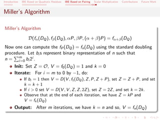 Introduction   IBE Based on Quadratic Residues   IBE Based on Pairing   Scalar Multiplication   Contributions   Future Work



Miller’s Algorithm

Miller’s Algorithm

                    D(fα (DQ ), fβ (DQ ), αP, βP, (α + β)P) = fα+β (DQ )
Now one can compute the fP (DQ ) = fn (DQ ) using the standard doubling
procedure. Let bi s represent binary representation of n such that
n = m bi 2i .
      i=0
        Init: Set Z = O, V = f0 (DQ ) = 1 and k = 0
        Iterate: For i = m to 0 by −1, do:
                If bi = 1 then V = D(V , f1 (DQ ), Z , P, Z + P), set Z = Z + P, and set
                k =k +1
                If i > 0 set V = D(V , V , Z , Z , 2Z ), set Z = 2Z , and set k = 2k.
                Observe that at the end of each iteration, we have Z = kP and
                V = fk (DQ )
        Output: After m iterations, we have k = n and so, V = fn (DQ )
 