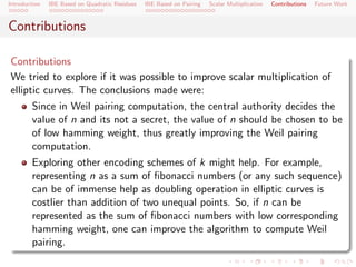 Introduction   IBE Based on Quadratic Residues   IBE Based on Pairing   Scalar Multiplication   Contributions   Future Work



Contributions

Contributions
We tried to explore if it was possible to improve scalar multiplication of
elliptic curves. The conclusions made were:
        Since in Weil pairing computation, the central authority decides the
        value of n and its not a secret, the value of n should be chosen to be
        of low hamming weight, thus greatly improving the Weil pairing
        computation.
        Exploring other encoding schemes of k might help. For example,
        representing n as a sum of ﬁbonacci numbers (or any such sequence)
        can be of immense help as doubling operation in elliptic curves is
        costlier than addition of two unequal points. So, if n can be
        represented as the sum of ﬁbonacci numbers with low corresponding
        hamming weight, one can improve the algorithm to compute Weil
        pairing.
 