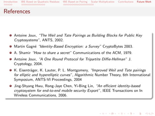 Introduction   IBE Based on Quadratic Residues   IBE Based on Pairing   Scalar Multiplication   Contributions   Future Work



References


        Antoine Joux, “The Weil and Tate Pairings as Building Blocks for Public Key
        Cryptosystems”, ANTS, 2002.
        Martin Gagn´ “Identity-Based Encryption: a Survey” CryptoBytes 2003.
                   e
        A. Shamir “How to share a secret” Communications of the ACM, 1979.
        Antoine Joux, “A One Round Protocol for Tripartite Diﬃe-Hellman” J.
        Cryptology, 2004.
        K. Eisentr¨ger, K. Lauter, P. L. Montgomery, “Improved Weil and Tate pairings
                    a
        for elliptic and hyperelliptic curves”, Algorithmic Number Theory, 6th International
        Symposium, ANTS-VI Proceedings, 2004
        Jing-Shyang Hwu, Rong-Jaye Chen, Yi-Bing Lin, “An eﬃcient identity-based
        cryptosystem for end-to-end mobile security Export”, IEEE Transactions on In
        Wireless Communications, 2006.
 