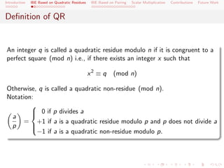 Introduction   IBE Based on Quadratic Residues    IBE Based on Pairing   Scalar Multiplication   Contributions   Future Work



Deﬁnition of QR


An integer q is called a quadratic residue modulo n if it is congruent to a
perfect square (mod n) i.e., if there exists an integer x such that

                                                 x2 ≡ q       (mod n)

Otherwise, q is called a quadratic non-residue (mod n).
Notation:
        
         0 if p divides a
 a      
     = +1 if a is a quadratic residue modulo p and p does not divide a
 p      
          −1 if a is a quadratic non-residue modulo p.
        
 