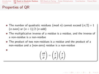 Introduction   IBE Based on Quadratic Residues   IBE Based on Pairing   Scalar Multiplication   Contributions   Future Work



Properties of QR



        The number of quadratic residues (mod n) cannot exceed (n/2) + 1
        (n even) or (n + 1)/2 (n odd)
        The multiplicative inverse of a residue is a residue, and the inverse of
        a non-residue is a non-residue
        The product of two non-residues is a residue and the product of a
        non-residue and a (non-zero) residue is a non-residue

                                                   ab              a        a
                                                           =
                                                   p               p        p
 