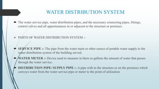 WATER DISTRIBUTION SYSTEM
 The water service pipe, water distribution pipes, and the necessary connecting pipes, fittings,
control valves and all appurtenances in or adjacent to the structure or premises.
 PARTS OF WATER DISTRIBUTION SYSTEM :-
 SERVICE PIPE :- The pipe from the water main or other source of potable water supply to the
water distribution system of the building served.
 WATER METER :- Device used to measure in liters or gallons the amount of water that passes
through the water service.
 DISTRIBUTION PIPE/ SUPPLY PIPE :- A pipe with in the structure or on the premises which
conveys water from the water service pipe or meter to the point of utilization
 