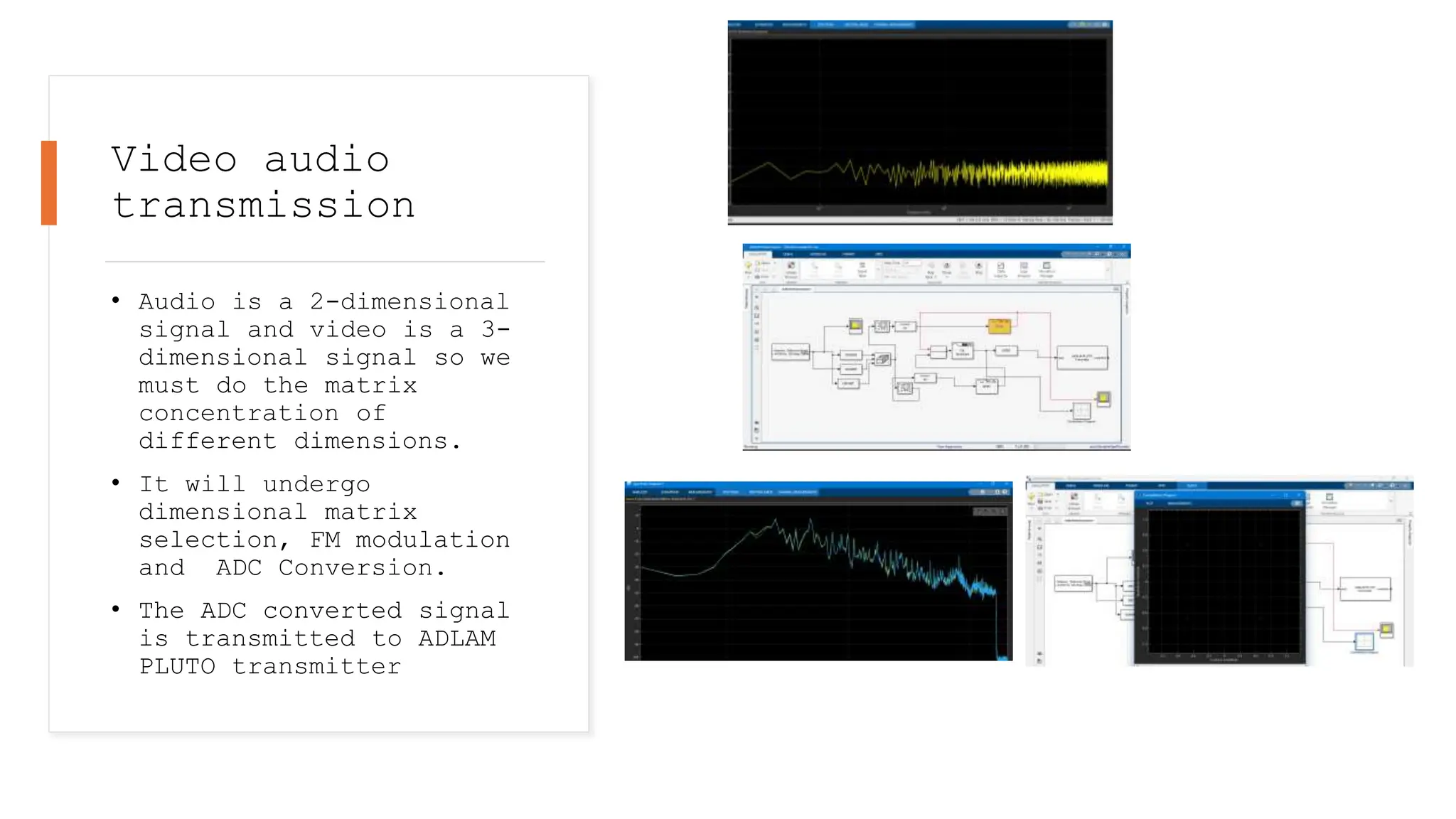 Video audio
transmission
• Audio is a 2-dimensional
signal and video is a 3-
dimensional signal so we
must do the matrix
concentration of
different dimensions.
• It will undergo
dimensional matrix
selection, FM modulation
and ADC Conversion.
• The ADC converted signal
is transmitted to ADLAM
PLUTO transmitter
 