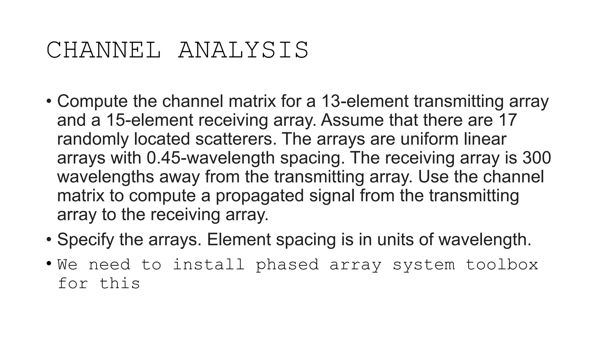 CHANNEL ANALYSIS
• Compute the channel matrix for a 13-element transmitting array
and a 15-element receiving array. Assume that there are 17
randomly located scatterers. The arrays are uniform linear
arrays with 0.45-wavelength spacing. The receiving array is 300
wavelengths away from the transmitting array. Use the channel
matrix to compute a propagated signal from the transmitting
array to the receiving array.
• Specify the arrays. Element spacing is in units of wavelength.
• We need to install phased array system toolbox
for this
 