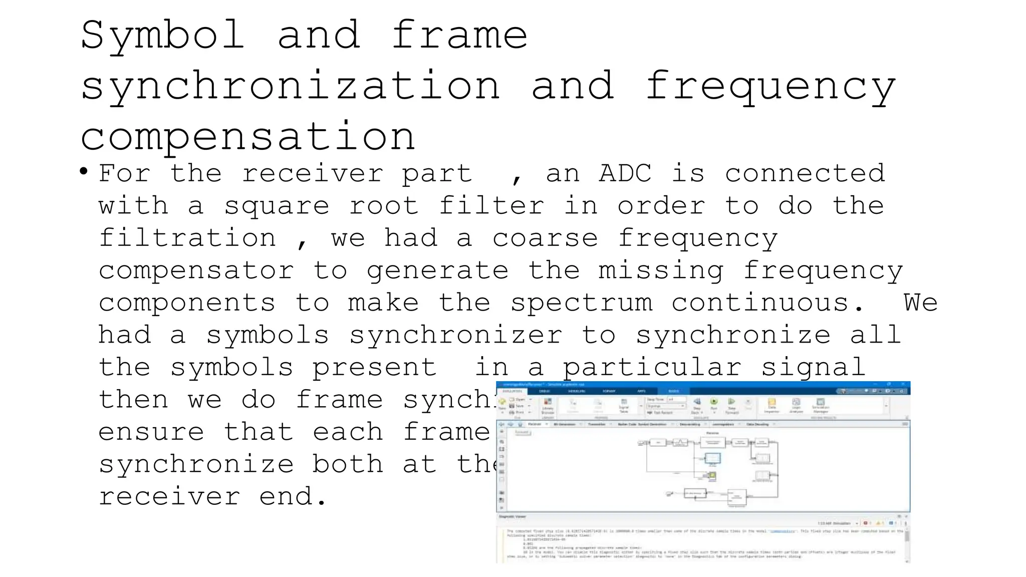 Symbol and frame
synchronization and frequency
compensation
• For the receiver part , an ADC is connected
with a square root filter in order to do the
filtration , we had a coarse frequency
compensator to generate the missing frequency
components to make the spectrum continuous. We
had a symbols synchronizer to synchronize all
the symbols present in a particular signal
then we do frame synchronization in order to
ensure that each frame of the signal are well
synchronize both at the transmitter and
receiver end.
 