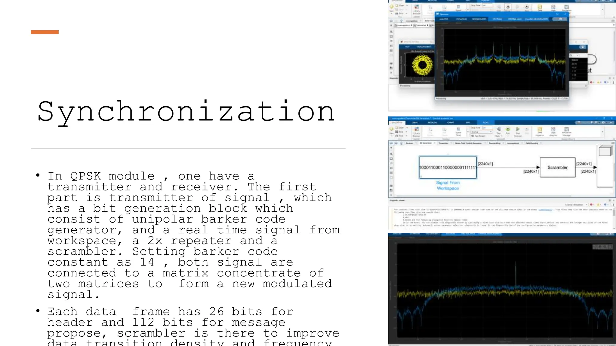 Synchronization
• In QPSK module , one have a
transmitter and receiver. The first
part is transmitter of signal , which
has a bit generation block which
consist of unipolar barker code
generator, and a real time signal from
workspace, a 2x repeater and a
scrambler. Setting barker code
constant as 14 , both signal are
connected to a matrix concentrate of
two matrices to form a new modulated
signal.
• Each data frame has 26 bits for
header and 112 bits for message
propose, scrambler is there to improve
 