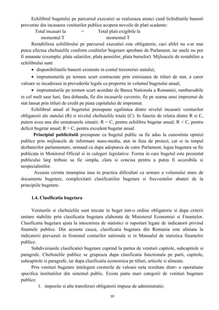 Echilibrul bugetului pe parcursul executiei se realizeaza atunci cand lichiditatile banesti
provenite din incasarea veniturilor publice acopera nevoile de plati scadente:
Total incasari la = Total plati exigibile la
momentul T momentul T
Restabilirea echilibrului pe parcursul executiei este obligatorie, caci altfel nu s-ar mai
putea efectua cheltuielile conform creditelor bugetare aprobate de Parlament, iar unele nu pot
fi amanate (exemplu: plata salariilor, plata pensiilor, plata burselor). Mijloacele de restabilire a
echilibrului sunt:
• disponibilitatile banesti existente in contul trezoreriei statului;
• imprumuturile pe termen scurt contractate prin emisiunea de titluri de stat, a caror
valoare se incadreaza in prevederile legale ca proportie in volumul bugetului anual;
• imprumuturile pe termen scurt acordate de Banca Nationala a Romaniei, rambursabile
in cel mult sase luni, fara dobanda, fie din incasarile cuvenite, fie pe seama unui imprumut de
stat lansat prin titluri de credit pe piata capitalului de imprumut.
Echilibrul anual al bugetului presupune egalitatea dintre nivelul incasarii veniturilor
obligatorii ale statului (R) si nivelul cheltuielile totale (C). In functie de relatia dintre R si C,
putem avea una din urmatoarele situatii: R = C, pentru echilibru bugetar anual; R < C, pentru
deficit bugetar anual; R > C, pentru excedent bugetar anual.
Principiul publicitatii presupune ca bugetul public sa fie adus la cunostinta opiniei
publice prin mijloacele de informare mass-media, atat in faza de proiect, cat si in timpul
dezbaterilor parlamentare, urmand ca dupa adoptarea de catre Parlament, legea bugetara sa fie
publicata in Monitorul Oficial si in culegeri legislative. Forma in care bugetul este prezentat
publicului larg trebuie sa fie simpla, clara si concisa pentru a putea fi accesibila si
nespecialistilor.
Aceasta cerinta intampina insa in practica dificultati ca urmare a volumului mare de
documente bugetare, complexitatii clasificatiilor bugetare si frecventelor abateri de la
principiile bugetare.
1.4. Clasificatia bugetara
Veniturile si cheltuielile sunt trecute in buget intr-o ordine obligatorie si dupa criterii
unitare stabilite prin clasificatia bugetara elaborata de Ministerul Economiei si Finantelor.
Clasificatia bugetara ajuta la intocmirea de statistici si raportari legate de indicatorii privind
finantele publice. Din aceasta cauza, clasificatia bugetara din Romania este aliniata la
indicatorii prevazuti in Sistemul conturilor nationale si in Manualul de statistica finantelor
publice.
Subdiviziunile clasificatiei bugetare cuprind la partea de venituri capitole, subcapitole si
paragrafe. Cheltuielile publice se grupeaza dupa clasificatia functionala pe parti, capitole,
subcapitole si paragrafe, iar dupa clasificatia economica pe titluri, articole si alineate.
Prin venituri bugetare intelegem cresterile de valoare neta rezultate dintr- o operatiune
specifica institutiilor din sistemul public. Exista patru mari categorii de venituri bugetare
publice:
1. impozite si alte transferuri obligatorii impuse de administratie;
10
 