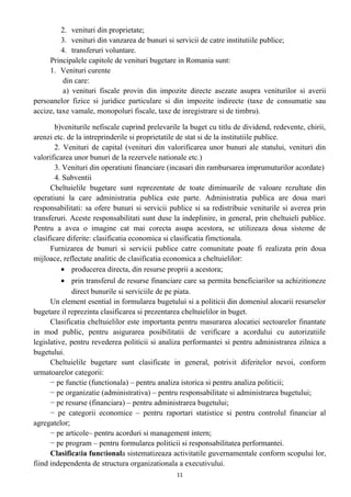 2. venituri din proprietate;
3. venituri din vanzarea de bunuri si servicii de catre institutiile publice;
4. transferuri voluntare.
Principalele capitole de venituri bugetare in Romania sunt:
1. Venituri curente
din care:
a) venituri fiscale provin din impozite directe asezate asupra veniturilor si averii
persoanelor fizice si juridice particulare si din impozite indirecte (taxe de consumatie sau
accize, taxe vamale, monopoluri fiscale, taxe de inregistrare si de timbru).
b)veniturile nefiscale cuprind prelevarile la buget cu titlu de dividend, redevente, chirii,
arenzi etc. de la intreprinderile si proprietatile de stat si de la institutiile publice.
2. Venituri de capital (venituri din valorificarea unor bunuri ale statului, venituri din
valorificarea unor bunuri de la rezervele nationale etc.)
3. Venituri din operatiuni financiare (incasari din rambursarea imprumuturilor acordate)
4. Subventii
Cheltuielile bugetare sunt reprezentate de toate diminuarile de valoare rezultate din
operatiuni la care administratia publica este parte. Administratia publica are doua mari
responsabilitati: sa ofere bunuri si servicii publice si sa redistribuie veniturile si averea prin
transferuri. Aceste responsabilitati sunt duse la indeplinire, in general, prin cheltuieli publice.
Pentru a avea o imagine cat mai corecta asupa acestora, se utilizeaza doua sisteme de
clasificare diferite: clasificatia economica si clasificatia fimctionala.
Furnizarea de bunuri si servicii publice catre comunitate poate fi realizata prin doua
mijloace, reflectate analitic de clasificatia economica a cheltuielilor:
• producerea directa, din resurse proprii a acestora;
• prin transferul de resurse financiare care sa permita beneficiarilor sa achizitioneze
direct bunurile si serviciile de pe piata.
Un element esential in formularea bugetului si a politicii din domeniul alocarii resurselor
bugetare il reprezinta clasificarea si prezentarea cheltuielilor in buget.
Clasificatia cheltuielilor este importanta pentru masurarea alocatiei sectoarelor finantate
in mod public, pentru asigurarea posibilitatii de verificare a acordului cu autorizatiile
legislative, pentru revederea politicii si analiza performantei si pentru administrarea zilnica a
bugetului.
Cheltuielile bugetare sunt clasificate in general, potrivit diferitelor nevoi, conform
urmatoarelor categorii:
− pe functie (functionala) – pentru analiza istorica si pentru analiza politicii;
− pe organizatie (administrativa) – pentru responsabilitate si administrarea bugetului;
− pe resurse (financiara) – pentru administrarea bugetului;
− pe categorii economice – pentru raportari statistice si pentru controlul financiar al
agregatelor;
− pe articole– pentru acorduri si management intern;
− pe program – pentru formularea politicii si responsabilitatea performantei.
Clasificatia functionala sistematizeaza activitatile guvernamentale conform scopului lor,
fiind independenta de structura organizationala a executivului.
11
 