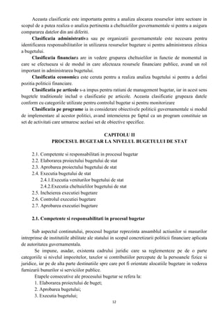 Aceasta clasificatie este importanta pentru a analiza alocarea resurselor intre sectoare in
scopul de a putea realiza o analiza pertinenta a cheltuielilor guvernamentale si pentru a asigura
compararea datelor din ani diferiti.
Clasificatia administrativa sau pe organizatii guvernamentale este necesara pentru
identificarea responsabilitatilor in utilizarea resurselor bugetare si pentru administrarea zilnica
a bugetului.
Clasificatia financiara are in vedere gruparea cheltuielilor in functie de momentul in
care se efectueaza si de modul in care afecteaza resursele financiare publice, avand un rol
important in administrarea bugetului.
Clasificatia economica este ceruta pentru a realiza analiza bugetului si pentru a defini
pozitia politicii financiare.
Clasificatia pe articole s-a impus pentru ratiuni de management bugetar, iar in acest sens
bugetele traditionale includ o clasificatie pe articole. Aceasta clasificatie grupeaza datele
conform cu categoriile utilizate pentru controlul bugetar si pentru monitorizare
Clasificatia pe programe ia in considerare obiectivele politicii guvernamentale si modul
de implementare al acestor politici, avand intemeierea pe faptul ca un program constituie un
set de activitati care urmaresc acelasi set de obiective specifice.
CAPITOLU II
PROCESUL BUGETAR LA NIVELUL BUGETULUI DE STAT
2.1. Competente si responsabilitati in procesul bugetar
2.2. Elaborarea proiectului bugetului de stat
2.3. Aprobarea proiectului bugetului de stat
2.4. Executia bugetului de stat
2.4.1.Executia veniturilor bugetului de stat
2.4.2.Executia cheltuielilor bugetului de stat
2.5. Incheierea executiei bugetare
2.6. Controlul executiei bugetare
2.7. Aprobarea executiei bugetare
2.1. Competente si responsabilitati in procesul bugetar
Sub aspectul continutului, procesul bugetar reprezinta ansamblul actiunilor si masurilor
intreprinse de institutiile abilitate ale statului in scopul concretizarii politicii financiare aplicata
de autoritatea guvernamentala.
Se impune, asadar, existenta cadrului juridic care sa reglementeze pe de o parte
categoriile si nivelul impozitelor, taxelor si contributiilor percepute de la persoanele fizice si
juridice, iar pe de alta parte destinatiile spre care pot fi orientate alocatiile bugetare in vederea
furnizarii bunurilor si serviciilor publice.
Etapele consecutive ale procesului bugetar se refera la:
1. Elaborarea proiectului de buget;
2. Aprobarea bugetului;
3. Executia bugetului;
12
 