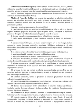 Autoritatile Administratiei publice locale se refera la consiliile locale, consiile judetene
si Consiliul general al Municipiului Bucuresti, ca autoritati deliberative, si primarii, presedintii
consiliilor judetene si primarul general al municipiului Bucuresti, ca autoritati executive.
Acestia formuleaza propuneri de transferuri consolidabile si de sume defalcate pe care le
comunica Ministerului Finantelor Publice.
Ministerul Finantelor Publice este organul de specialitate al administratiei publice
centrale, in subordinea Guvernului, care aplica strategia si Programul de guvernare in
domeniul finantelor publice. Este un minister cu rol de sinteza, institutie publica cu
personalitate juridica.
Acesta are urmatoarele competente si responsabilitati:
1. coordoneaza actiunile care sunt in responsabilitatea Guvernului cu privire la sistemul
bugetar, respectiv: pregatirea proiectelor legilor bugetare anuale, ale legilor de rectificare,
precum si ale legilor privind aprobarea contului general anual de executie;
2. dispune masurile necesare pentru aplicarea politicii fiscal- bugetare;
3. emite norme metodologice privind elaborarea bugetelor si forma de prezentare a
acestora;
4. emite norme metodologice, precizari si instructiuni prin care se stabilesc practicile si
procedurile pentru incasarea veniturilor, angajarea, lichidarea, ordonantarea si plata
cheltuielilor, controlul cheltuirii acestora, incheierea exercitiului bugetar anual, contabilizarea
si raportarea;
5. solicita rapoarte si informatii oricaror institutii care gestioneaza fonduri publice;
6. aproba clasificatiile bugetare, precum si modificarile acestora;
7. analizeaza propunerile de buget in etapele de elaborare a bugetelor;
8. furnizeaza Parlamentului, la cererea acestuia, cu sprijinul ordonatorilor principali de
credite, documentele care au stat la baza flmdamentarii proiectelor legilor bugetare anuale;
9. asigura monitorizarea executiei bugetare, iar in cazul in care se constata abateri ale
veniturilor si cheltuielilor de la nivelurile autorizate, propune Guvernului masuri pentru
reglementarea situatiei;
10. avizeaza, in faza de proiect, acordurile, memorandmurile, protocoalele sau alte
asemenea intelegeri incheiate cu partenerii externi, precum si proiectele de acte normative,
care contin implicatii financiare;
11. stabileste continutul, forma de prezentare si structura programelor elaborate de
ordonatorii principali de credite;
12. blocheaza sau reduce utilizarea unor credite bugetare constatate ca fiind fara temei
legal sau fara justificare in bugetele ordonatorilor de credite;
13. dispune masurile necesare pentru administrarea si urmarirea modului de utilizare a
fondurilor publice destinate cofinantarii in bani, rezultate din contributia financiara externa
acordata Guvernului Romaniei;
14. colaboreaza cu Banca Nationala a Romaniei la elaborarea balantei de plati externe, a
balantei creantelor si angajamentelor externe, a reglementarilor in domeniul monetar si valutar;
15. prezinta semestrial Guvernului si comisiilor pentru buget, finante si banci ale
Parlamentului, impreuna cu Banca Nationala a Romaniei, informari asupra modului de
realizare a balantei de plati externe si a balantei creantelor si angajamentelor externe si
14
 