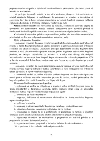 propune soluri de acoperire a deficitului sau de utilizare a excedentului din contul curent al
balantei de plati externe;
16. participa, in numele statului, in tara si in strainatate, dupa caz, la tratative externe
privind acordurile bilaterale si multilaterale de promovare si protejare a investitiilor si
conventiile de evitare a dublei impuneri si combatere a evaziunii fiscale si, impreuna cu Banca
Nationala a Romaniei, in probleme financiare, valutare si de plati;
Ordonatorii de credite sunt reprezentati de ministrii, conducatorii celorlalte organe de
specialitate ale administratiei publice centrale, conducatorii altor autoritati publice si
conducatorii institutiilor publice autonome. Acestia sunt ordonatorii principali de credite;
Conducatorii institutiilor publice cu personalitate juridica din subordinea ordonatorilor
principali de credite sunt ordonatori secundari sau tertiari de credite.
Rolul ordonatorilor de credite:
- ordonatorii principali de credite repartizeaza creditele bugetare aprobate, pentru bugetul
propriu si pentru bugetele institutiilor ierarhic inferioare, ai caror conducatori sunt ordonatori
secundari sau tertiari de credite. Ordonatorii principali repartizeaza creditele bugetare dupa
retinerea a 10% din prevederile aprobate acestora, pentru asigurarea unei executii bugetare
prudente, cu exceptia cheltuielilor de personal si a celor care decurg din obligatii
internationale, care sunt repartizate integral. Repartizarea sumelor retinute in proportie de 10%
se face in semestml al doilea dupa examinarea de catre Guvern a executiei bugetare pe primul
semestru.
- ordonatorii secundari de credite repartizeaza creditele bugetare aprobate pentru bugetul
propriu si pentru bugetele institutiilor publice subordonate, ai caror conducatori sunt ordonatori
tertiari de credite, in raport cu sarcinile acestora;
- ordonatorii tertiari de credite utilizeaza creditele bugetare care le-au fost repartizate
numai pentru realizarea sarcinilor institutiilor pe care le conduc, potrivit prevederilor din
bugetele aprobate si in condicile stabilite prin dispozitiile legale.
Responsabilitatile ordonatorilor de credite:
1. ordonatorii de credite au obligatia de a angaja si utiliza creditele bugetare numai in
limita prevederilor si destinatiilor aprobate, pentru cheltuieli strict legate de activitatea
institutiilor publice respective si respectarea dispozitiilor legale;
2. ordonatorii de credite raspund de:
3. angajarea, lichidarea si ordonantarea cheltuielilor in limita creditelor bugetare
repartizate si aprobate;
4. realizarea veniturilor;
5. angajarea si utilizarea creditelor bugetare pe baza bunei gestiuni financiare;
6. integritatea bunurilor incredintate institutiei pe care o conduc;
7. organizarea si tinerea la zi a contabilitatii si prezentarea la termen a situatilor
financiare asupra situatiei patrimoniului aflat in administrare si executiei bugetare;
8. organizarea sistemului de monitorizare a programului de achizitii publice si a
programului de lucrari de investitii publice;
9. organizarea evidentei programelor, inclusiv a indicatorilor aferenti acestora;
10. organizarea si tinerea la zi a evidentei patrimoniului.
15
 