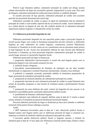 Potrivit Legii finantelor publice, ordonatorii principali de credite pot delega aceasta
calitate inlocuitorilor de drept sau secretarilor generali, imputerniciti in acest scop. Prin actul
de delegare, ordonatorii principali de credite precizeaza limitele si conditiile delegarii.
In cazurile prevazute de legi speciale, ordonatorii principali de credite sunt secretarii
generali sau persoanele desemnate prin aceste legi.
Ordonatorii secundari de credite se gasesc in raport de subordonare fata de ordonatorii
principali de credite si sunt ierarhic superior fata de cei tertiari de credite. Acesti ordonatori nu
au o relatie directa cu bugetul de stat, dar, din creditele primite de la ordonatorii principali
repartizeaza mijloace bugetare si ordonatorilor tertiari de credite.
2.2. Elaborarea proiectului bugetului de stat
Elaborarea proiectului bugetului de stat reprezinta prima etapa a procesului bugetar la
nivelul acestui buget, care consta in formularea propunerilor privind veniturile si cheltuielile
bugetare de catre ordonatorii de credite bugetare, comunicarea acestora Ministerului
Economiei si Finantelor la nivelul caruia are loc centralizarea intr-un document numit proiect
al legii bugetului de stat. Acesta este documentul elaborat de catre Guvern prin Ministerul
Economiei si Finantelor, pe baza proiectelor bugetelor ordonatorilor principali de credite ai
acestui buget, precum si a proiectelor bugetelor locale.
Elaborarea proiectului de buget se bazeaza pe:
1. prognozele indicatorilor macroeconomici si sociali din anul bugetar pentru care se
intocmeste bugetul si ale celor pentru urmatorii trei ani;
2. politicile fiscale si bugetare;
3. prevederile memorandumurilor de finantare, de intelegere sau ale altor acorduri
internationale cu organisme si institutii financiare intemationale, semnate si/sau ratificate;
4. politicile si strategiile sectoriale, prioritatile stabilite in formularea propunerilor de
buget, prezentate de ordonatorii principali de credite;
5. propunerile de cheltuieli detaliate ale ordonatorilor principali de credite;
6. programele intocmite de catre ordonatorii principali de credite in scopul finantarii unor
actiuni de ansamblu, programe ce sunt insotite de estimarea anuala a performantelor fiecarui
program;
7. propunerile de sume defalcate din unele venituri ale bugetului de stat, precum si de
transferuri consolidabile pentru autoritatile administratiei publice locale;
8. posibilitatile de finantare a deficitului bugetar.
Acesti indicatori sunt elaborati de organele abilitate, pana la data de 31 martie a anului
curent, urmand a fi actualizati pe parcursul desfasurarii procesului bugetar.
Procesul elaborarii proiectului de buget se desfasoara pe baza unui calendar ce stabileste
termenele limita pentru fiecare subetapa a acestuia.
Astfel:
1. MFP inainteaza Guvernului, pana la data de 1 mai, obiectivele politicii fiscale si
bugetare pentru anul bugetar pentru care se elaboreaza proiectul de buget si urmatorii ani,
impreuna cu limitele de cheltuieli stabilite pe ordonatorii principali de credite;
2. Guvernul aproba obiectivele politicii fiscale si bugetare, precum si limitele de
cheltuieli pana la data de 15 mai, dupa care informeaza comisiile pentru buget, finante si banci
16
 