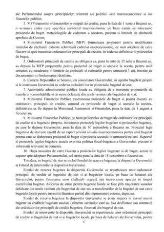 ale Parlamentului asupra principalelor orientari ale politicii sale macroeconomice si ale
finantelor publice;
3. MFP transmite ordonatorilor principali de credite, pana la data de 1 iunie a fiecarui an,
o scrisoare cadru care specifica contextul macroeconomic pe baza caruia se intocmesc
proiectele de buget, metodologiile de elaborare a acestora, precum si limitele de cheltuieli
aprobate de Guvern;
4. Ministerul Finantelor Publice (MFP) formuleaza propuneri pentru modificarea
limitelor de cheltuieli datorita schimbarii cadrului macroeconomic, ce sunt adoptate de catre
Guvern si apoi transmise ordonatorilor principali de credite, in vederea definitivarii proiectelor
de buget;
5. Ordonatorii principali de credite au obligatia ca, pana la data de 15 iulie a fiecarui an,
sa depuna la MFP propunerile pentru proiectul de buget si anexele la acesta, pentru anul
urmator, cu incadrarea in limitele de cheltuieli si estimarile pentru urmatorii 3 ani, insotite de
documentatii si fundamentari detaliate;
6. Camera Deputatilor si Senatul, cu consultarea Guvernului, isi aproba bugetele proprii
si le inainteaza Guvernului in vederea includerii lor in proiectului bugetul de stat;
7. Autoritatile administratiei publice locale au obligatia de a transmite propunerile de
transferuri consolidabile si de sume defalcate din unele venituri ale bugetului de stat;
8. Ministerul Finantelor Publice examineaza proiectele de buget si poarta discutii cu
ordonatorii principali de credite, urmand ca proiectele de buget si anexele la acestea,
definitivate sa fie depuse la Ministerul Economiei si Finantelor, pana la data de 1 august a
fiecarui an;
9. Ministerul Finantelor Publice, pe baza proiectelor de buget ale ordonatorilor principali
de credite si a bugetului propriu, intocmeste proiectele legilor bugetare si proiectelor bugetare,
pe care le depune Guvernului, pana la data de 30 septembrie a fiecarui an. Proiectul legii
bugetului de stat este insotit de un raport privind situatia macroeconomica pentru anul bugetar
pentru care se elaboreaza proiectul de buget si proiectia acestuia in urmatorii trei ani. Raportul
si proiectele legilor bugetare anuale exprima politica fiscal-bugetara a Guvernului, precum si
informatii relevante in domeniu.
10. Dupa insusirea de catre Guvern a proiectelor legilor bugetare si de buget, acesta le
supune spre adoptare Parlamentului, cel tarziu pana la data de 15 octombrie a fiecarui an.
Totodata, in bugetul de stat se includ Fondul de rezerva bugetara la dispozitia Guvernului
si Fondul de interventie la dispozitia Guvernului.
Fondul de rezerva bugetara la dispozitia Guvernului se repartizeaza unor ordonatori
principali de credite ai bugetului de stat si ai bugetelor locale, pe baza de hotarari ale
Guvernului, pentru finantarea unor cheltuieli urgente sau neprevazute aparute in timpul
exercitiului bugetar. Alocarea de sume pentru bugetele locale se face prin majorarea sumelor
defalcate din unele venituri ale bugetului de stat sau a transferurilor de la bugetul de stat catre
bugetele locale pentru investitii finantate partial din imprumuturi exteme, dupa caz.
Fondul de rezerva bugetara la dispozitia Guvernului se poate majora in cursul anului
bugetar cu creditele bugetare anulate (aferente sarcinilor care au fost desfiintate sau amanate)
ale ordonatorilor principali de credite bugetare, finantati din bugetul de stat.
Fondul de interventie la dispozitia Guvernului se repartizeaza unor ordonatori principali
de credite ai bugetului de stat si ai bugetelor locale, pe baza de hotarari ale Guvernului, pentru
17
 