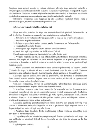 finantarea unor actiuni urgente in vederea inlaturarii efectelor unor calamitati naturale si
sprijinirii persoanelor fizice sinistrate. In cursul exercitiului bugetar acest fond poate fi majorat
de Guvern din Fondul de rezerva bugetara la dispozitia Guvernului, in functie de necesitatile
privind asigurarea sumelor pentru inlaturarea efectelor calamitatilor naturale.
Intocmirea proiectului legii bugetului de stat constituie rezultatul primei etape a
procesului bugetar, respectiv elaborarea bugetului de stat.
2.3. Aprobarea proiectului bugetului de stat
Dupa intocmire, proiectul de buget este supus dezbaterii si aprobarii Parlamentului. In
cadrul celei de a doua etape a procesului bugetar distingem urmatoarele faze:
1. dezbaterea la nivelul comisiilor de specialitate, la care are loc avizarea proiectului;
2. intocmirea Raportului comun;
3. dezbaterea generala in sedinta comuna a celor doua camere ale Parlamentului;
4. votarea legii bugetului de stat;
5. promulgarea legii bugetului de stat de catre Presedintele tarii;
6. publicarea legii bugetului de stat in Monitorul Oficial.
Etapele examinarii si aprobarii proiectului bugetului de stat sunt:
1. Proiectul bugetului de stat, la care este anexat bugetul fondului de asigurari sociale de
sanatate, este depus la Parlament de catre Guvern impreuna cu Raportul privind situatia
economica si financiara a tarii si proiectia acesteia in viitor, precum si cu proiectul legii
bugetare anuale.
2. Aceste document sunt examinate de catre comisiile permanente ale fiecarei Camere
(Comisia de buget si finante si alte comisii interesate), care isi dau avizul. Totodata,
examinarea este realizata si de catre Compartimentul tehnic-legislativ al fiecarei Camere.
La nivelul acestor comisii, unde are loc examinarea, sunt formulate si amendamente.
Daca acestea maresc deficitul bugetar sunt necesare analize si discutii cu reprezentantii
Guvernului pentru gasirea de solutii optime.
Comisiile permanente, precum si Compartimentul tehnic-legislativ comunica avizul
adoptat si amendamentele propuse reunite intr-un raport comun.
3. In sedinta comuna a celor doua camere ale Parlamentului are loc dezbaterea atat a
proiectului bugetului de stat cat si a raportului comun privind amendamentele. Dezbaterea
proiectului de buget se realizeaza pe ansamblu, pe parti, capitole, subcapitole, titluri, articole,
si alineate, dupa caz, si pe ordonatorii principali de credite, pentru anul bugetar, precum si
creditele de angajament pentru actiuni multianuale.
La aceasta dezbatere generala participa si primul-ministru, care expune motivele ce au
condus la elaborarea proiectului bugetului de stat, a proiectului legii bugetare anuale si a
Raportului privind proiectul legii bugetului de stat.
4. Adoptarea Legii Bugetului de stat se efectueaza pe baza votului de ansamblu a legii,
care poate fi deschis sau secret.
5. Legea Bugetului de stat este supusa promulgarii de catre presedintele tarii, dupa care
este publicata in Monitorul Oficial. Legea bugetului de stat intra in vigoare de la data
publicarii.
Legile bugetare cuprind:
18
 