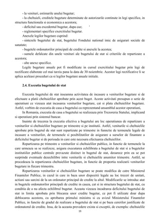 - la venituri, estimarile anului bugetar;
- la cheltuieli, creditele bugetare determinate de autorizarile continute in legi specifice, in
structura functionala si economica a acestora;
- deficitul sau excedentul bugetar, dupa caz; '
- reglementari specifice exercitiului bugetar.
Anexele legilor bugetare cuprind:
- sintezele bugetului de stat, bugetului Fondului national imic de asigurari sociale de
sanatate;
- bugetele ordonatorilor principali de credite si anexele la acestea;
- sumele defalcate din unele venituri ale bugetului de stat si criteriile de repartizare a
acestora;
- alte anexe specifice.
Legile bugetare anuale pot fi modificate in cursul exercitiului bugetar prin legi de
rectificare elaborate cel mai tarziu pana la data de 30 noiembrie. Acestor legi rectificative li se
aplica aceleasi proceduri ca si legilor bugetare anuale initiale.
2.4. Executia bugetului de stat
Executia bugetului de stat inseamna activitatea de incasare a veniturilor bugetare si de
efectuare a platii cheltuielilor aprobate prin acest buget. Aceste activitati presupun o serie de
operatiuni ce vizeaza atat incasarea veniturilor bugetare, cat si plata cheltuielilor bugetare.
Astfel, vorbim de executia de casa a bugetului ca reprezentand ansamblul acestor operatiuni,
In Romania, executia de casa a bugetului se realizeaza prin Trezoreria Statului, implicand
si operatiuni prin sistemul bancar.
Inainte de trecerea la executia efectiva a bugetului are loc operatiunea de repartizare a
veniturilor si cheltuielilor bugetare pe trimestre si pe institutii. Astfel, veniturile si cheltuielile
aprobate prin bugetul de stat sunt repartizate pe trimestre in funnctie de termenele legale de
incasare a veniturilor, de termenele si posibilitatilor de asigurare a surselor de finantare a
deficitului bugetar si de perioada in care este necesara efectuarea cheltuielilor.
Repartizarea pe trimestre a veniturilor si cheltuielilor publice, in functie de termenele la
care urmeaza sa se realizeze, asigura executarea echilibrata a bugetului de stat si a bugetelor
institutiilor publice centrale prevazute distinct in bugetul de stat, deoarece prin ea se pot
surprinde eventuale dezechilibre intre veniturile si cheltuielile anumitor trimestre. Astfel, se
procedeaza la repartizarea cheltuielilor bugetare, in functie de proportia realizarii veniturilor
bugetare in fiecare trimestru.
Repartizarea veniturilor si cheltuielilor bugetare se poate modifica de catre Ministerul
Finantelor Publice, in cazul in care in baza unor dispozitii legale au loc treceri de unitati,
actiuni sau sarcini de la un ordonator principal de credite la altul. Modificarile se introduc atat
in bugetele ordonatorilor principali de credite in cauza, cat si in structura bugetului de stat, cu
conditia de a nu afecta echilibrul bugetar. Aceasta vizeaza incadrarea deficitului bugetului de
stat in limita aprobata prin blocarea unor credite bugetar, ce pot fi utilizate doar dupa
deblocarea acestora, cu aprobarea primului ministru si cu avizul Ministerului Finantelor
Publice, in functie de gradul de realizare a bugetului de stat si pe baza cererilor justificate de
ordonatorul de credite. Insa, de la aceasta prevedere exista si exceptii, de exemplu: cheltuielile
19
 