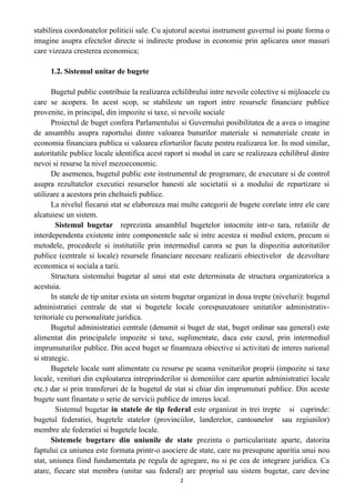 stabilirea coordonatelor politicii sale. Cu ajutorul acestui instrument guvernul isi poate forma o
imagine asupra efectelor directe si indirecte produse in economie prin aplicarea unor masuri
care vizeaza cresterea economica;
1.2. Sistemul unitar de bugete
Bugetul public contribuie la realizarea echilibrului intre nevoile colective si mijloacele cu
care se acopera. In acest scop, se stabileste un raport intre resursele financiare publice
provenite, in principal, din impozite si taxe, si nevoile sociale
Proiectul de buget confera Parlamentului si Guvernului posibilitatea de a avea o imagine
de ansamblu asupra raportului dintre valoarea bunurilor materiale si nemateriale create in
economia financiara publica si valoarea eforturilor facute pentru realizarea lor. In mod similar,
autoritatile publice locale identifica acest raport si modul in care se realizeaza echilibrul dintre
nevoi si resurse la nivel mezoeconomic.
De asemenea, bugetul public este instrumentul de programare, de executare si de control
asupra rezultatelor executiei resurselor banesti ale societatii si a modului de repartizare si
utilizare a acestora prin cheltuieli publice.
La nivelul fiecarui stat se elaboreaza mai multe categorii de bugete corelate intre ele care
alcatuiesc un sistem.
Sistemul bugetar reprezinta ansamblul bugetelor intocmite intr-o tara, relatiile de
interdependenta existente intre componentele sale si intre acestea si mediul extern, precum si
metodele, procedeele si institutiile prin intermediul carora se pun la dispozitia autoritatilor
publice (centrale si locale) resursele financiare necesare realizarii obiectivelor de dezvoltare
economica si sociala a tarii.
Structura sistemului bugetar al unui stat este determinata de structura organizatorica a
acestuia.
In statele de tip unitar exista un sistem bugetar organizat in doua trepte (niveluri): bugetul
administratiei centrale de stat si bugetele locale corespunzatoare unitatilor administrativ-
teritoriale cu personalitate juridica.
Bugetul administratiei centrale (denumit si buget de stat, buget ordinar sau general) este
alimentat din principalele impozite si taxe, suplimentate, daca este cazul, prin intermediul
imprumuturilor publice. Din acest buget se finanteaza obiective si activitati de interes national
si strategic.
Bugetele locale sunt alimentate cu resurse pe seama veniturilor proprii (impozite si taxe
locale, venituri din exploatarea intreprinderilor si domeniilor care apartin administratiei locale
etc.) dar si prin transferuri de la bugetul de stat si chiar din imprumuturi publice. Din aceste
bugete sunt finantate o serie de servicii publice de interes local.
Sistemul bugetar in statele de tip federal este organizat in trei trepte si cuprinde:
bugetul federatiei, bugetele statelor (provinciilor, landerelor, cantoanelor sau regiunilor)
membre ale federatiei si bugetele locale.
Sistemele bugetare din uniunile de state prezinta o particularitate aparte, datorita
faptului ca uniunea este formata printr-o asociere de state, care nu presupune aparitia unui nou
stat, uniunea fiind fundamentata pe regula de agregare, nu si pe cea de integrare juridica. Ca
atare, fiecare stat membru (unitar sau federal) are propriul sau sistem bugetar, care devine
2
 