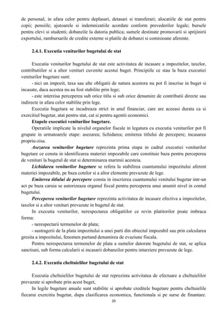 de personal, in afara celor pentru deplasari, detasari si transferari; alocatiile de stat pentru
copii; pensiile; ajutoarele si indemnizatiile acordate conform prevederilor legale; bursele
pentru elevi si studenti; dobanzile la datoria publica; sumele destinate promovarii si sprijinirii
exportului, rambursarile de credite externe si platile de dobanzi si comisioane aferente.
2.4.1. Executia veniturilor bugetului de stat
Executia veniturilor bugetului de stat este activitatea de incasare a impozitelor, taxelor,
contributiilor si a altor venituri cuvenite acestui buget. Principiile ce stau la baza executiei
veniturilor bugetare sunt:
- nici un impozit, taxa sau alte obligatii de natura acestora nu pot fi inscrise in buget si
incasate, daca acestea nu au fost stabilite prin lege;
- este interzisa perceperea sub orice titlu si sub orice denumire de contributii directe sau
indirecte in afara celor stabilite prin lege.
Executia bugetara se incadreaza strict in anul financiar, care are aceeasi durata ca si
exercitiul bugetar, atat pentru stat, cat si pentru agentii economici.
Etapele executiei veniturilor bugetare.
Operatiile implicate la nivelul organelor fiscale in legatura cu executia veniturilor pot fi
grupate in urmatoarele etape: asezarea; lichidarea; emiterea titlului de percepere; incasarea
propriu-zisa.
Asezarea veniturilor bugetare reprezinta prima etapa in cadrul executiei veniturilor
bugetare ce consta in identificarea materiei impozabile care constituie baza pentru perceperea
de venituri la bugetul de stat si determinarea marimii acesteia.
Lichidarea veniturilor bugetare se refera la stabilirea cuantumului impozitului aferent
materiei impozabile, pe baza cotelor si a altor elemente prevazute de lege.
Emiterea titlului de percepere consta in inscrierea cuantumului venitului bugetar intr-un
act pe baza caruia se autorizeaza organul fiscal pentru perceperea unui anumit nivel in contul
bugetului.
Perceperea veniturilor bugetare reprezinta activitatea de incasare efectiva a impozitelor,
taxelor si a altor venituri prevazute in bugetul de stat.
In executia veniturilor, nerespectarea obligatiilor ce revin platitorilor poate imbraca
forma:
- nerespectarii termenelor de plata;
- sustragerii de la plata impozitului a unei parti din obiectul impozabil sau prin calcularea
gresita a impozitului, fenomen purtand denumirea de evaziune fiscala.
Pentru nerespectarea termenelor de plata a sumelor datorate bugetului de stat, se aplica
sanctiuni, sub forma calcularii si incasarii dobanzilor pentru intarziere prevazute de lege.
2.4.2. Executia cheltuielilor bugetului de stat
Executia cheltuielilor bugetului de stat reprezinta activitatea de efectuare a cheltuielilor
prevazute si aprobate prin acest buget,
In legile bugetare anuale sunt stabilite si aprobate creditele bugetare pentru cheltuielile
fiecarui exercitiu bugetar, dupa clasificarea economica, functionala si pe surse de finantare.
20
 