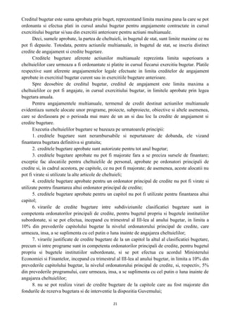 Creditul bugetar este suma aprobata prin buget, reprezentand limita maxima pana la care se pot
ordonanta si efectua plati in cursul anului bugetar pentru angajamente contractate in cursul
exercitiului bugetar si/sau din exercitii anterioare pentru actiuni multianuale.
Deci, sumele aprobate, la partea de cheltuieli, in bugetul de stat, sunt limite maxime ce nu
pot fi depasite. Totodata, pentru actiunile multianuale, in bugetul de stat, se inscriu distinct
credite de angajament si credite bugetare.
Creditele bugetare aferente actiunilor multianuale reprezinta limita superioara a
cheltuielilor care urmeaza a fi ordonantate si platite in cursul fiecarui exercitiu bugetar. Platile
respective sunt aferente angajamentelor legale efectuate in limita creditelor de angajament
aprobate in exercitiul bugetar curent sau in exercitiile bugetare anterioare.
Spre deosebire de creditul bugetar, creditul de angajament este limita maxima a
cheltuielilor ce pot fi angajate, in cursul exercitiului bugetar, in limitele aprobate prin legea
bugetara anuala.
Pentru angajamentele multianuale, termenul de credit destinat actiunilor multianuale
evidentiaza sumele alocate unor programe, proiecte, subproiecte, obiective si altele asemenea,
care se desfasoara pe o perioada mai mare de un an si dau loc la credite de angajament si
credite bugetare.
Executia cheltuielilor bugetare se bazeaza pe urmatoarele principii:
1. creditele bugetare sunt nerambursabile si nepurtatoare de dobanda, ele vizand
finantarea bugetara definitiva si gratuita;
2. creditele bugetare aprobate sunt autorizate pentru tot anul bugetar;
3. creditele bugetare aprobate nu pot fi majorate fara a se preciza sursele de finantare;
exceptie fac alocatiile pentru cheltuielile de personal, aprobate pe ordonatori principali de
credite si, in cadrul acestora, pe capitole, ce nu pot fi majorate; de asemenea, aceste alocatii nu
pot fi virate si utilizate la alte articole de cheltuieli;
4. creditele bugetare aprobate pentru un ordonator principal de credite nu pot fi virate si
utilizate pentru finantarea altui ordonator principal de credite;
5. creditele bugetare aprobate pentru un capitol nu pot fi utilizate pentru finantarea altui
capitol;
6. virarile de credite bugetare intre subdiviziunile clasificatiei bugetare sunt in
competenta ordonatorilor principali de credite, pentru bugetul propriu si bugetele institutiilor
subordonate, si se pot efectua, incepand cu trimestrul al III-lea al anului bugetar, in limita a
10% din prevederile capitolului bugetar la nivelul ordonatorului principal de credite, care
urmeaza, insa, a se suplimenta cu cel putin o luna inainte de angajarea cheltuielilor;
7. virarile justificate de credite bugetare de la un capitol la altul al clasificatiei bugetare,
precum si intre programe sunt in competenta ordonatorilor principali de credite, pentru bugetul
propriu si bugetele institutiilor subordonate, si se pot efectua cu acordul Ministerului
Economiei si Finantelor, incepand cu trimestrul al III-lea al anului bugetar, in limita a 10% din
prevederile capitolului bugetar, la nivelul ordonatorului principal de credite, si, respectiv, 5%
din prevederile programului, care urmeaza, insa, a se suplimenta cu cel putin o luna inainte de
angajarea cheltuielilor;
8. nu se pot realiza virari de credite bugetare de la capitole care au fost majorate din
fondurile de rezerva bugetara si de interventie la dispozitia Guvernului;
21
 