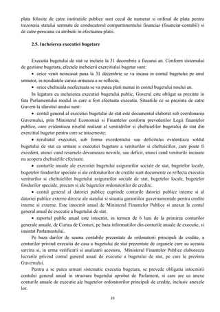 plata folosite de catre institutiile publice sunt cecul de numerar si ordinul de plata pentru
trezoreria statului semnate de conducatorul compartimentului financiar (financiar-contabil) si
de catre persoana cu atributii in efectuarea platii.
2.5. Incheierea executiei bugetare
Executia bugetului de stat se incheie la 31 decembrie a fiecarui an. Conform sistemului
de gestiune bugetara, efectele incheierii exercitiului bugetar sunt:
• orice venit neincasat pana la 31 decembrie se va incasa in contul bugetului pe anul
urmator, in rezultatele caruia urmeaza a se reflecta;
• orice cheltuiala neefectuata se va putea plati numai in contul bugetului noului an.
In legatura cu incheierea executiei bugetului public, Guverul este obligat sa prezinte in
fata Parlamentului modul in care a fost efectuata executia. Situatiile ce se prezinta de catre
Guvern la sfarsitul anului sunt:
• contul general al executiei bugetului de stat este documentul elaborat sub coordonarea
Guvernului, prin Ministerul Economiei si Finantelor conform prevederilor Legii finantelor
publice, care evidentiaza niveltd realizat al venitidrilor si cheltuielilor bugetului de stat din
exercitiul bugetar pentru care se intocmeste;
• rezultatul executiei, sub forma excedentului sau deficitului evidentiaza soldul
bugetului de stat ca urmare a executiei bugetare a veniturilor si cheltuielilor, care poate fi
excedent, atunci cand resursele devanseaza nevoile, sau deficit, atunci cand veniturile incasate
nu acopera cheltuielile efectuate.
• conturile anuale ale executiei bugetului asigurarilor sociale de stat, bugetelor locale,
bugetelor fondurilor speciale si ale ordonatorilor de credite sunt documente ce reflecta executia
veniturilor si cheltuielilor bugetului asigurarilor sociale de stat, bugetelor locale, bugetelor
fondurilor speciale, precum si ale bugetelor ordonatorilor de credite.
• contul general al datoriei publice cuprinde conturile datoriei publice interne si al
datoriei publice externe directe ale statului si situatia garantiilor guvernamentale pentru credite
interne si externe. Este intocmit anual de Ministerul Finantelor Publice si anexat la contul
general anual de executie a bugetului de stat.
• raportul public anual este intocmit, in termen de 6 luni de la primirea conturilor
generale anuale, de Curtea de Conturi, pe baza informatiilor din conturile anuale de executie, si
inaintat Parlamentului.
Pe baza darilor de seama contabile prezentate de ordonatorii principali de credite, a
conturilor privind executia de casa a bugetului de stat prezentate de organele care au aceasta
sarcina si, in urma verificarii si analizarii acestora, Ministerul Finantelor Publice elaboreaza
lucrarile privind contul general anual de executie a bugetului de stat, pe care le prezinta
Guvernului.
Pentru a se putea urmari sistematic executia bugetara, se prevede obligatia intocmirii
contului general anual in structura bugetului aprobat de Parlament, si care are ca anexe
conturile anuale de executie ale bugetelor ordonatorilor principali de credite, inclusiv anexele
lor.
23
 