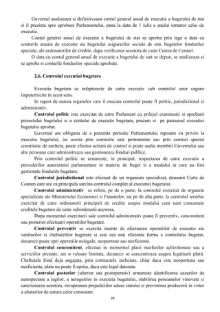 Guvernul analizeaza si definitiveaza contul general anual de executie a bugetului de stat
si il prezinta spre aprobare Parlamentului, pana la data de 1 iulie a anului urmator celui de
executie.
Contul general anual de executie a bugetului de stat se aproba prin lege o data cu
conturile anuale de executie ale bugetului asigurarilor sociale de stat, bugetelor fondurilor
speciale, ale ordonatorilor de credite, dupa verificarea acestora de catre Curtea de Conturi.
O data cu contul general anual de executie a bugetului de stat se depun, se analizeaza si
se aproba si conturile fondurilor speciale aprobate.
2.6. Controlul executiei bugetare
Executia bugetara se infaptuieste de catre executiv sub controlul unor organe
imputernicite in acest sens.
In raport de natura organelor care il executa controlul poate fi politic, jurisdictional si
administrativ.
Controlul politic este exercitat de catre Parlament cu prilejul examinarii si aprobarii
proiectului bugetului si a contului de executie bugetara, precum si pe parcursul executiei
bugetului aprobat.
Guvernul are obligatia de a prezenta periodic Parlamentului rapoarte cu privire la
executia bugetului, iar acesta prin comisiile sale permanente sau prin comisii special
constituite de ancheta, poate efectua actiuni de control si poate audia membrii Guvernului sau
alte persoane care administreaza sau gestioneaza fonduri publice.
Prin controlul politic se urmareste, in principal, respectarea de catre executiv a
prevederilor autorizatiei parlamentare in materie de buget si a modului in care au fost
gestionate fondurile bugetare.
Controlul jurisdictional este efectuat de un organism specializat, denumit Curte de
Conturi care are ca principala sarcina controlul complet al executiei bugetului.
Controlul administrativ se refera, pe de o parte, la controlul exercitat de organele
specializate ale Ministerului Economiei si Finantelor, iar pe de alta parte, la controlul ierarhic
exercitat de catre ordonatorii principali de credite asupra modului cum sunt consumate
creditele bugetare de catre subordonatii acestora.
Dupa momentul exercitarii sale controlul administrativ poate fi preventiv, concomitent
sau posterior efectuarii operatiilor bugetare.
Controlul preventiv se exercita inainte de efectuarea operatiilor de executie ale
veniturilor si cheltuielilor bugetare si este cea mai eficienta forma a controlului bugetar,
deoarece poate opri operatiile nelegale, neoportune sau neeficiente.
Controlul concomitent, efectuat in momentul platii marfurilor achizitionate sau a
serviciilor prestate, are o valoare limitata, deoarece se concentreaza asupra legalitatii platii.
Cheltuiala fiind deja angajata, prin contractele incheiate, chiar daca este neoportuna sau
neeficienta, plata nu poate fi oprita, daca este legal datorata.
Controlul posterior (ulterior sau postoperativ) urmareste identificarea cazurilor de
nerespectare a legilor, a neregulilor in executia bugetului, stabilirea persoanelor vinovate si
sanctionarea acestora, recuperarea prejudiciilor aduse statului si prevenirea producerii in viitor
a abaterilor de natura celor constatate.
24
 