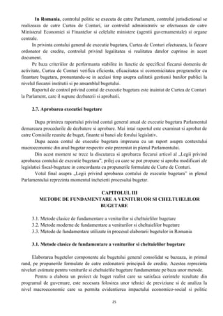 In Romania, controlul politic se executa de catre Parlament, controlul jurisdictional se
realizeaza de catre Curtea de Conturi, iar controlul administrativ se efectueaza de catre
Ministerul Economiei si Finantelor si celelalte ministere (agentii guvernamentale) si organe
centrale.
In privinta contului general de executie bugetara, Curtea de Conturi efectueaza, la fiecare
ordonator de credite, controlul privind legalitatea si realitatea datelor cuprinse in acest
document.
Pe baza criteriilor de performanta stabilite in functie de specificul fiecarui domeniu de
activitate, Curtea de Conturi verifica eficienta, eficacitatea si economicitatea programelor cu
finantare bugetara, pronuntandu-se in acelasi timp asupra calitatii gestiunii banilor publici la
nivelul fiecarei institutii si pe ansamblul bugetului.
Raportul de control privind contul de executie bugetara este inaintat de Curtea de Conturi
la Parlament, care il supune dezbaterii si aprobarii.
2.7. Aprobarea executiei bugetare
Dupa primirea raportului privind contul general anual de executie bugetara Parlamentul
demareaza procedurile de dezbatere si aprobare. Mai intai raportul este examinat si aprobat de
catre Comisiile reunite de buget, finante si banci ale forului legislativ.
Dupa aceea contul de executie bugetara impreuna cu un raport asupra contextului
macroeconomic din anul bugetar respectiv este prezentat in plenul Parlamentului.
Din acest moment se trece la discutarea si aprobarea fiecarui articol al „Legii privind
aprobarea contului de executie bugetara”, prilej cu care se pot propune si aproba modificari ale
legislatiei fiscal-bugetare in concordanta cu propunerile formulate de Curte de Conturi.
Votul final asupra „Legii privind aprobarea contului de executie bugetara” in plenul
Parlamentului reprezinta momentul incheierii procesului bugetar.
CAPITOLUL III
METODE DE FUNDAMENTARE A VENITURUOR SI CHELTUIELILOR
BUGETARE
3.1. Metode clasice de fundamentare a veniturilor si cheltuielilor bugetare
3.2. Metode moderne de fundamentare a veniturilor si cheltuielilor bugetare
3.3. Metode de fundamentare utilizate in procesul elaborarii bugetelor in Romania
3.1. Metode clasice de fundamentare a veniturilor si cheltuielilor bugetare
Elaborarea bugetelor componente ale bugetului general consolidat se bazeaza, in primul
rand, pe propunerile formulate de catre ordonatorii principali de credite. Acestea reprezinta
niveluri estimate pentru veniturile si cheltuielile bugetare fundamentate pe baza unor metode.
Pentru a elabora un proiect de buget realist care sa satisfaca cerintele rezultate din
programul de guvernare, este necesara folosirea unor tehnici de previziune si de analiza la
nivel macroeconomic care sa permita evidentierea impactului economico-social si politic
25
 