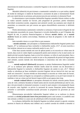 determinate de modul de procurare a veniturilor bugetare si de nivelul si destinatia cheltuielilor
bugetare.
Metodele (tehnicile) de previzionare a cuantumului veniturilor ce se pot realiza, depind
de modul de intelegere si stadiul de functionare a economiei de piata si instrumentele fiscale
prin care statul doreste sa actioneze, prin promovarea de acte normative in domeniul fiscal.
La determinarea si previzionarea cheltuielilor bugetare metodele folosite trebuie sa aiba
in vedere sarcinile asumate de Guvern, prin programul de guvernare, pentru stimularea
dezvoltarii econornico-sociale, asigurarea unei protectii sociale sau asumarea unei situatii de
austeritate, cu consecinte care pot corecta sau agrava dezechilibrele economice si deficitele
bugetare.
Pentru determinarea cuantumului veniturilor ce urmeaza a fi prevazute in bugetul de stat
(ce reprezinta necesitatile de resurse financiare) si nivelul cheltuielilor ce pot fi finantate din
bugetul de stat, in practica financiar-bugetara se folosesc metode clasice, cat si metode
moderne bazate pe analiza cost-avantaje, finantarea pe baza de programe si alte studii de
eficienta.
Intre metodele clasice ce se pot folosi se pot enumera:
- metoda automata, care presupune ca fundamentarea indicatorilor bugetari pentru anul
bugetar „N” se realizeaza pe baza veniturilor si cheltuielilor anului „N-2”, al carui exercitiu a
fost incheiat, intrucat nu se cunosc realizarile anului in curs „N-1”.
Chiar daca aceasta metoda este usor de aplicat pentru ca nu necesita un volum mare de
lucrari, daca avem in vedere faptul ca propunerile pentru anul urmator se fac in anul curent, iar
datele privind executia bugetara, luata ca nivel de orientare, se refera la anul precedent, fara a
tine seama de evolutia economica a anului in care se fac propunerile de proiect de buget pentru
anul urmator, aceasta metoda este dezavantajoasa si anacronica mai ales intr-o economie
instabila.
- metoda majorarii (diminuarii) presupune ca pentru fundamentarea bugetului anului
„N” sa se realizeze prin aplicarea ritmului mediu anual de crestere sau de descrestere a
indicatorilor bugetari la veniturile si cheltuielilor bugetare ale anului in curs „N-1”. Ritmul
mediu se calculeaza pe baza rezultatelor executiei bugetare intr-un interval de cinci sau mai
multi ani consecutivi. Aceasta metoda are dezavantajul ca necesita un volum mare de lucrari,
iar prevederile noului an bugetar nu corespund cu realitatea pentru ca nu pot fi previzionati in
totalitate si intr-un volum real toti factorii imprevizibili ce pot aparea intre timp.
- metoda evaluarii directe ce presupune efectuarea de calcule concrete pentru fiecare
sursa de venit, estimarea facandu-se tinand seama atat de executia preliminata pe anul in curs,
dar si de previziunile in domeniul economic si social in anul urmator si de propunerile facute
de executiv catre legislativ cu privire la necesarul de resurse financiare pentru finantarea
actiunilor si activitatilor economico-sociale prevazute in programul de guvernare pe anul
urmator.
Dimensionarea prevederilor indicatorilor bugetari trebuie sa se realizeze in directa
corelatie cu nivelul produsului intern brut previzionat pentru anul urmator, in conditiile unei
rate estimate a inflatiei si a unui curs de schimb previzibil al monedei nationale.
La evaluarea cheltuielilor din fondurile bugetare nu trebuie urmarit in special, cresterea
acestora in functie de influenta ratei inflatiei sau a scaderii cursului de schimb a monedei ci
26
 