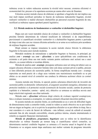 trebuiesc avute in vedere reducerea acestora la nivelul strict necesar, cresterea eficientei si
economicitatii lor, precum si la suportarea acestora pe seama altor surse de finantare.
Folosirea acestor metode clasice de elaborare si aprobare a bugetului de stat implica sau
mai mult impun rectificari periodice in functie de realizarea indicatorilor bugetari, nivelul
realizarii veniturilor si stadiul efectuarii cheltuielilor pe parcursul executiei bugetului de stat,
rectificari ce trebuiesc supuse aprobarii puterii legislative.
3.2. Metode moderne de fundamentare a veniturilor si cheltuielilor bugetare
Dupa cum am vazut metodele clasice de evaluare a veniturilor si cheltuielilor bugetare
prezinta limitele determinate de volumul insuficient de informatii si de imposibilitatea
previzionarii si cuantificarii nivelului veniturilor si a cheltuielilor bugetare pentru o perioada
de timp si mai ales care nu vizeaza eficienta actiunilor ce ar urma sa se realizeze prin acordarea
de mijloace bugetare acordate.
Drept urmare se impune renuntarea la aceste metode clasice folosite la elaborarea
bugetelor in favoarea unor metode moderne.
Metodele moderne de rationalizare a optiunilor bugetare se bazeaza, in principal, pe
analiza cost - avantaje sau cost - eficacitate, a caror aplicabilitate este conditionata de
existenta a cel putin doua sau mai multe variante pentru realizarea unei actiuni sau a unui
obiectiv, cu costuri diferite si rezultate diferite.
Metoda de analiza cost - avantaje, presupune utilizarea unui set intreg de tehnici care sa
asigure alocarea eficienta a resurselor limitate intre cele doua sectoare privat si public, precum
si intre diferitele proiecte ale sectorului public. In forma simplificata metoda cost - avantaje
reprezinta un mod practic de a alege acea varianta care maximizeaza rezultatele ce se pot
obtine cu un anumit nivel al costurilor sau conduce la obtinerea acelorasi efecte cu costuri
minime.
Aceasta metoda este folosita, in special, pentru selectarea obiectivelor de investitii ale
sectorului public in domeniile: infrastructurii, al asigurarii securitatii energetice, alimentare sau
protectiei mediului si al protectiei sociale (constructii de locuinte sociale, camine de protectia
copilului si a batranilor, camine - spital, etc), obiective ce urmeaza sa satisfaca nevoia unei
largi colectivitati regionale sau chiar nationale.
Metoda cost – eficacitate utilizeaza drept criteriu de evaluare raportul avantaje/cost,
fara o evaluare monetara a avantajelor, in vederea estimarii eficacitatii deciziilor publice.
Si aceasta metoda are anumite limite, ea confruntandu-se cu o serie de dificultati legate
de dimensionarea reala a costurilor totale, avand in vedere ca unele obiective nu se pot realiza
intr-un singur an bugetar, cat si cu privire la acoperirea efectelor ce se pot obtine in timp, fara a
mai considera si o serie de factori de influenta - rata inflatiei, cursul de schimb al monedei
nationale fata de alte monede convertibile, situatia politica interna, situatia internationala si
relatiile cu organele financiare internationale.
Metoda de planificare, programare, bugetizare care se refera tot la identificarea
obiectivelor ce trebuie finantate pe termen lung si cuantificarea valorii costurilor, cu
determinarea marimii creditelor bugetare ce urmeaza a fi inscrise anual in bugetul de stat.
Finantarea se va asigura numai dupa analizarea mai multor variante de programe intocmite
27
 