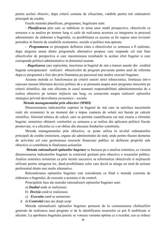 pentru acelasi obiectiv, dupa criterii comune de eficacitate, valabile pentru toti ordonatorii
principali de credite.
Fazele metodei planificare, programare, bugetizare sunt:
- Planificarea prin care se stabileste in urma unor studii prospective, obiectivele ce
urmeaza a se analiza pe termen lung si caile de realizarea acestora cu integrarea in procesul
administrativ de elaborare a bugetului, cu posibilitatea ca acestea sa fie supuse unor revizuiri
periodice in functie de conditiile economice, sociale si politice nou aparute.
- Programarea ce presupune definirea clara a obiectivelor ce urmeaza a fi realizate,
dupa alegerea unuia dintre programele alternative propuse care raspunde cel mai bine
obiectivelor de perspectiva si care maximizeaza rezultatele la acelasi efort bugetar si care
corespunde politicii administrative in domeniul asumat.
- Bugetizarea care reprezinta, inscrierea in bugetul de stat a transei anuale din creditul
bugetar corespunzator realizarii obiectivelor de program prevazute pentru anul de referinta
dupa ce programul a fost ales prin finantarea pe parcursul mai multor executii bugetare.
Aceasta metoda ce functioneaza pe criterii uneori strict tehnocratice, limiteaza intr-o
oarecare masura libertatea deciziei politice de a se pronunta asupra unor programe intocmite pe
criterii stiintifice, dar este eficienta in cazul asumarii responsabilitatii administratorului de a
realiza obiective pe termen mijlociu sau lung, cu consecinte asupra realizarii optiunilor
strategice privind dezvoltarea economico - sociala.
Metoda managmentului prin obiective (MMO)
Dimensionarea indicatorilor cuprinsi in bugetul de stat care sa satisfaca necesitatile
reale ale economiei la un moment dat a impus cautarea de solutii noi bazate pe calcule
stiintifice, folosind tehnica de calcul, care sa permita cuantificarea cat mai exacta a efortului
bugetar, urmarirea obtinerii veniturilor ce urmeaza a se realiza din aplicarea politicii fiscale
promovate, si a efectului ce s-ar obtine din alocarea fondurilor constituite.
Metoda managmentului prin obiective, se poate utiliza la nivelul ordonatorilor
principali de credite (ministere, organe ale administratiei de stat), unde pentru fiecare domeniu
de activitate cel care gestioneaza resursele financiare publice isi defineste propriile sale
obiective si contributia la finalizarea actiunilor.
Metoda rationalizarii optiunilor bugetare se bazeaza pe o analiza sistemica, ce vizeaza
dimensionarea indicatorilor bugetari in contextul gestiuni prin obiective a resurselor publice.
Analiza sistemica urmareste ca prin iteratii succesive sa reformuleze obiectivele si mijloacele
utilizate pentru atingerea lor, dand posibilitatea celor care decid sa aleaga un mod de actiune
preferential dintre mai multe alternative.
Rationalizarea optiunilor bugetare este considerata ca fiind o metoda coerenta de
elaborare a bugetului, de executie a acestuia si de control.
Principalele faze ale metodei rationalizarii optiunilor bugetare sunt:
a) Studiul unde se realizeaza:
b) Decizia cand se realizeaza:
c) Executia cand se urmareste:
d d) Controlul care are drept scop:
Metoda rationalizarii optiunilor bugetare porneste de la comensurarea cheltuielilor
generate de realizarea unui program si de la identificarea resurselor ce pot fi mobilizate si
afectate. La aprobarea bugetului practic se voteaza varianta optima ce a rezultat, cea ce reduce
28
 