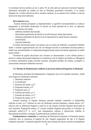 la minimum decizia politica pe de o parte. Pe de alta parte pe parcursul executiei bugetare
ordonatorii principali de credite nu mai au libertatea gestionarii resurselor, ci isi asuma
obligatia de a realiza obiectivul intr-o anumita cantitate, la un anumit nivel calitativ si intr-un
interval de timp strict delimitat.
Baza bugetara zero.
Aceasta metoda presupune ca departamentele si agentiile Guvernamentale sa evalueze
programele si activitatile desfasurate in fiecare an fiscal pomind de la zero. In aplicarea
metodei, se disting cinci etape:
- stabilirea unitatilor decizionale;
- determinarea pachetelor de decizii la nivelul fiecarei unitati decizionale;
- ordonarea pachetelor de decizii la nivel operational in cadrul fiecarei institutii;
- centralizarea;
- alocarea fondurilor.
O unitate decizionala poate fi un proiect sau un centru de cheltuieli, ea putand fi definita
astfel: o entitate organizationala care are un manager investit cu autoritatea necesara pentru a
stabili care sunt prioritatile si a dimensiona bugetul pentru toate activitatile organizate in cadrul
acelei entitati.
Termenul de pachet decizional este sinonim cu documentatie si este utilizat pentru a
descrie o unitate decizionala impreuna cu costurile pe care le implica activitatea sa. Managerul
va furniza informatiile despre sarcinile asumate, strategiile posibile de actiune, avantajele si
consecintele nealocarii fondurilor necesare.
3.3. Metode de fundamentare utilizate in procesul elaborarii bugetelor in Romania
In Romania, principiul de fundamentare a bugetelor este cel al metodei automate. Astfel
orice buget are urmatoarea structura:
1. Denumire indicator
2. Cod indicator
3. Realizari ale anului „n-2”
4. Programul anului „n-l”
5. Propuneri anul „n”
6. Estimari ale anului „n+1'
7. Estimari ale anului „n+2”
8. Estimari ale anului „n+3”
Aceasta structura se impune, deoarece prezinta situatiile veniturilor si cheltuielilor
realizate in anul „n-2” (ultimul an care are finalizata executia bugetara), situatia anului „n-l”
(anul in care se elaboreaza bugetul si cand nu se stie situatia executiei bugetare decat pana la
acel moment). Propunerile anului „n” vizeaza creditele bugetare preconizate a fi alocate, iar
estimarile anilor”n+2” si „n+3” sunt transpunerea valorica a obiectivelor stabilite in
Documentul de politica, strategie si performanta pe urmatorii trei ani.
Fundamentarea veniturilor se realizeaza de Ministerul Economiei si Finantelor (pentru
veniturile care se incaseaza la bugetul de stat, bugetul asigurarilor de stat si la bugetul
fondurilor speciale). Veniturile bugetelor locale sunt estimate de fiecare consiliu local/judetean
29
 