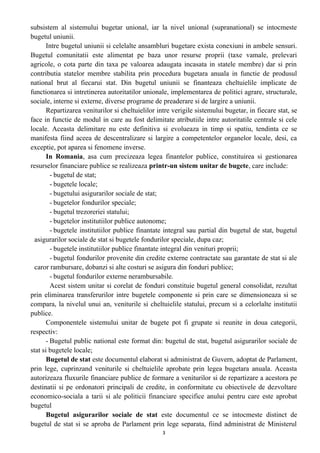 subsistem al sistemului bugetar unional, iar la nivel unional (supranational) se intocmeste
bugetul uniunii.
Intre bugetul uniunii si celelalte ansambluri bugetare exista conexiuni in ambele sensuri.
Bugetul comunitatii este alimentat pe baza unor resurse proprii (taxe vamale, prelevari
agricole, o cota parte din taxa pe valoarea adaugata incasata in statele membre) dar si prin
contributia statelor membre stabilita prin procedura bugetara anuala in functie de produsul
national brut al fiecarui stat. Din bugetul uniunii se finanteaza cheltuielile implicate de
functionarea si intretinerea autoritatilor unionale, implementarea de politici agrare, structurale,
sociale, interne si externe, diverse programe de preaderare si de largire a uniunii.
Repartizarea veniturilor si cheltuielilor intre verigile sistemului bugetar, in fiecare stat, se
face in functie de modul in care au fost delimitate atributiile intre autoritatile centrale si cele
locale. Aceasta delimitare nu este definitiva si evolueaza in timp si spatiu, tendinta ce se
manifesta fiind aceea de descentralizare si largire a competentelor organelor locale, desi, ca
exceptie, pot aparea si fenomene inverse.
In Romania, asa cum precizeaza legea finantelor publice, constituirea si gestionarea
resurselor financiare publice se realizeaza printr-un sistem unitar de bugete, care include:
- bugetul de stat;
- bugetele locale;
- bugetului asigurarilor sociale de stat;
- bugetelor fondurilor speciale;
- bugetul trezoreriei statului;
- bugetelor institutiilor publice autonome;
- bugetele institutiilor publice finantate integral sau partial din bugetul de stat, bugetul
asigurarilor sociale de stat si bugetele fondurilor speciale, dupa caz;
- bugetele institutiilor publice finantate integral din venituri proprii;
- bugetul fondurilor provenite din credite externe contractate sau garantate de stat si ale
caror rambursare, dobanzi si alte costuri se asigura din fonduri publice;
- bugetul fondurilor externe nerambursabile.
Acest sistem unitar si corelat de fonduri constituie bugetul general consolidat, rezultat
prin eliminarea transferurilor intre bugetele componente si prin care se dimensioneaza si se
compara, la nivelul unui an, veniturile si cheltuielile statului, precum si a celorlalte institutii
publice.
Componentele sistemului unitar de bugete pot fi grupate si reunite in doua categorii,
respectiv:
- Bugetul public national este format din: bugetul de stat, bugetul asigurarilor sociale de
stat si bugetele locale;
Bugetul de stat este documentul elaborat si administrat de Guvern, adoptat de Parlament,
prin lege, cuprinzand veniturile si cheltuielile aprobate prin legea bugetara anuala. Aceasta
autorizeaza fluxurile financiare publice de formare a veniturilor si de repartizare a acestora pe
destinatii si pe ordonatori principali de credite, in conformitate cu obiectivele de dezvoltare
economico-sociala a tarii si ale politicii financiare specifice anului pentru care este aprobat
bugetul
Bugetul asigurarilor sociale de stat este documentul ce se intocmeste distinct de
bugetul de stat si se aproba de Parlament prin lege separata, fiind administrat de Ministerul
3
 