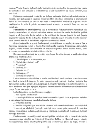 in parte. Veniturile proprii ale diferitelor institutii publice se stabilesc de ordonatorii de credite
ale institutiilor care urmeaza sa le realizeze cu avizul ordonatorilor de credite superiori, daca
este cazul.
Estimarea cuantumului veniturilor au la baza estimarile din bugetul anului anterior si
mutatiile care pot aparea in structura contribuabililor/ obiectelor impozabile in anul urmator.
Exista si alte elemente de care se tine cont la determinarea veniturilor bugetare: efectul
modificarilor de ordin legislativ, memorandumuri senmate cu institutii financiare interna-
tionale etc.
Fundamentarea cheltuielilor se face in mod similar cu fundamentarea veniturilor, insa
in stricta concordanta cu nivelul veniturilor alocate, deoarece la nivelul institutiilor publice
bugetul si ale bugetelor locale trebuie sa fie echilibrat, in timp ce bugetul de stat, bugetul
asigurarilor sociale de stat si bugetele fondurilor speciale nu pot prezenta deficite mai mari
decat valorile stabilite in documentul de politica elaborat de Guvern.
O atentie deosebita se acorda fundamentarii cheltuielilor cu personalul. Aceasta se face in
functie de numarul de posturi si functii. Guvernul aproba baremele de salarizare a personalului
bugetar, aceste bareme fiind inmultite cu numarul de posturi alocat fiecarei functii, suma
acestora reprezentand nivelul cheltuielile cu salariile.
De asemenea obiectivele de investitii beneficiaza de o fisa in care se evidentiaza toate
cheltuielile defalcate astfel:
1. Cheltuieli pana la 31 decembrie „n-2”
2. Cheltuieli (preliminat) „n-l”
3. Program „n''
4. Estimare „n+l”
5. Estimare „n+2”
6. Estimare „n+3”
7. Estimare anii ulteriori
La fundamentarea cheltuielilor la nivelul unei institutii publice trebuie sa se tina cont de
specificul activitatii desfasurate de toate compartimentele institutiei (inclusiv unitatile fara
personalitate juridica afiliate). Fundamentarea cheltuielilor porneste de la stabilirea valorilor la
nivel de alineat, apoi prin agregare progresiva se obtin valorile aferente articolelor si titlurilor
pentru fiecare subcapitol in parte.
La fundamentarea cheltuielilor se au in vedere:
1. baza legala a cheltuielilor
2. executia preliminara a anului de baza formata din executia certa pe perioada incheiata
si executia probabila ramasa pana la finele anului de baza
3. preturile si tarifele
4. normele obligatorii prin intermediul carora se realizeaza dimensionarea unor cheltuieli
5. normele de cheltuieli (atat cele materiale reprezentate prin consumul de materiale
necesar pe unitatea de indicator, cat si normele financiare exprimate sub forma unei cheltuieli
medii pe indicator).
Fundamentarea cheltuielilor unei institutii publice trebuie sa aiba la baza si informatiile
macroeconomice stabilite de Ministerul Finantelor Publice in Raportul asupra situatiei
macroeconomice pentru anul bugetar pentru care se elaboreaza planul de buget, precum si
30
 