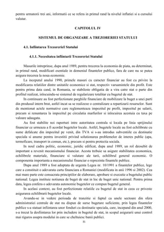 pentru urmatorii trei ani, informatii ce se refera in primul rand la nivelul inflatiei si a cursului
valutar.
CAPITOLUL IV
SISTEMUL DE ORGANIZARE A TREZORERIEI STATULUI
4.1. Infiintarea TrezorerieI Statului
4.1.1. Necesitatea infiintarii Trezoreriei Statului
Masurile intreprinse, dupa anul 1989, pentru trecerea la economia de piata, au determinat,
in primul rand, modificari esentiale in domeniul finantelor publice, fara de care nu se putea
asigura trecerea la noua economie.
La inceputul anului 1990, primele masuri cu caracter financiar au fost cu privire la
modificarea relatiilor dintre unitatile economice si stat, respectiv varsamintele din profit. Este
pentru prima data cand, in Romania, se stabileste obligatia de a vira catre stat o parte din
profitul realizat, inlocuindu-se sistemul de regularizare totalitar cu bugetul de stat.
In continuare au fost perfectionate parghiile financiare de mobilizare la buget a unei parti
din produsul intern brut, astfel incat sa se realizeze o centralizare a repartizarii resurselor. Sunt
de mentionat actele normative care reglementeaza impozitul pe profit, impozitul pe salarii,
precum si renuntarea la impozitul pe circulatia marfurilor si inlocuirea acestuia cu taxa pe
valoare adaugata.
Au fost stabilite noi raporturi intre autoritatea centrala si locala pe linia sprijinului
financiar ce urmeaza a fi acordat bugetelor locale. Astfel, bugetele locale au fost echilibrate cu
sume defalcate din impozitul pe venit, din TVA si s-au introdus subventiile cu destinatie
speciala si anume pentru investitii privind solutionarea problemelor de interes public (apa,
termoficare, transport in comun, etc.), precum si pentru protectia sociala.
In noul cadru politic, economic, juridic edificat, dupa anul 1989, un rol deosebit de
important a revenit mecanismului financiar. Acesta trebuie sa asigure stabilitatea economica,
echilibrele materiale, financiare si valutare ale tarii, echilibrul general economic. O
componenta importanta a mecanismului financiar o reprezinta finantele publice.
Dupa anul 1989 a fost adoptata de urgenta Legea nr. 10/1991 a finantelor publice, lege
care a constituit o adevarata carta financiara a Romaniei (modificata in anii 1996 si 2002). Cea
mai mare parte este consacrata principiilor de elaborare, aprobare si executie a bugetului public
national. Legea instituie notiunea de buget de stat in loc de buget unic national. Pentru prima
data, legea confera o adevarata autonomie bugetelor ce compun bugetul general.
In acelasi context, au fost perfectionate relatiile cu bugetul de stat in ceea ce priveste
asigurarea echilibrarii bugetelor locale.
Avandu-se in vedere perioada de tranzitie si faptul ca unele sectoare din sfera
administratiei centrale de stat nu dispun de surse bugetare suficiente, prin legea finantelor
publice s-a statuat infiintarea unor fonduri cu destinatie speciala, care, incepand din anul 2000,
s-a trecut la desfiintarea lor prin includere in bugetul de stat, in scopul asigurarii unui control
mai riguros asupra modului in care se cheltuiesc banii publici.
31
 