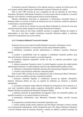 In domeniul executiei financiare au fost aplicate masuri cu caracter de reforma prin care
sa se asigure conditii optime pentru administrarea resurselor financiare ale statului.
Pana in anul 1989 executia de casa a bugetului de stat era efectuata de catre Banca
Nationala a Romaniei, Ministerului Finantelor ii revenea numai rolul de conducere a executiei
bugetare si de incheiere a contului general anul de executie bugetara.
Datorita schimbarilor intervenite in organizarea si functionarea sistemului bancar in
Romania statul si-a revizuit, in functie de interesele pe care le urmareste, modul de organizare
si functionare a executiei bugetare.
Astfel, s-a trecut de la executia de casa prin Banca Nationala la executia de casa prin
sistemul trezoreriei statului integrat in activitatea Ministerului Finantelor.
Prin acest sistem au fost create conditiile necesare ca organele abilitate ale statului sa
supravegheze in mai bune conditii constituirea resurselor financiare publice si utilizarea
acestora in scopul pentru care au fost alocate.
4.1.2. Premisele infiintarii Trezoreriei Statului
Premisele care au creat cadrul favorabil infiintarii trezoreriei, in Romania, au fost:
1. reorganizarea bancilor si consecintele acesteia asupra finantelor publice;
2. schimbarea conceptiilor privind administrarea si utilizarea resurselor financiare
publice;
3. cerintele si posibilitatile reale de asigurare a echilibrului finantelor publice, prin
interventii pornite in fazele de urmarire a executiei bugetare;
4. autonomia bugetului asigurarilor sociale de stat, in contextul prevederilor Legii
finantelor publice;
5. intarirea autonomiei finantelor locale, la nivelul bugetelor acestora din subdiviziunile
administratiei teritoriale, in cadrul judetelor, potrivit Legii administratiilor publice locale;
6. infiintarea si functionarea fondurilor speciale, prin autonomizarea bugetelor acestora;
7. cresterea si diversificarea sistemului veniturilor proprii.
Pana in anul 1990, executia de casa a bugetului de stat se efectua prin Banca Nationala a
Romaniei, care avea stabilite, prin lege, urmatoarele atributii:
1. incasarea veniturilor bugetare si evidentierea acestora pe capitole, subcapitole,
platitori, efectuarea platilor de casa, pe capitole de cheltuieli, pe ministere si institutii
subordonate;
2. exercitarea controlului asupra eliberarii fondurilor de la bugetul de stat in numerar si in
cont catre institutiile publice pentru acoperirea cheltuielilor aprobate, in limita creditelor
bugetare deschise pe destinatii de Ministerul Finantelor Publice;
3. pastrarea conturilor de disponibilitati ale bugetelor locale, ale institutiilor publice, ale
agentilor economici ce au conturi deschise la trezorerie;
4. transmiterea informatiilor catre Ministerul Finantelor Publice privind executia
bugetara.
In reorganizarea sistemului bancar momentele importante sunt:
1. crearea cadrului juridic pentru separarea activitatii Bancii Nationale ca banca centrala
cu un inalt grad de independenta. Astfel, incepand din anul 1991, Banca Nationala a Romaniei
a devenit institutia unica de emisiune monetara a statului, de stabilire a politicii monetare, de
32
 