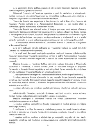 3. sa gestioneze datoria publica, precum si alte operatii financiare efectuate in contul
institutiilor publice, agentilor economici.
Ministerul Economiei si Finantelor reprezinta organul de specialitate al administratiei
publice centrale, in subordinea Guvernului, cu personalitate juridica, care aplica strategia si
Programul de guvernare in domeniul economiei si finantelor.
Trezoreria Statului este organizata si functioneaza in cadrul Directiilor Generale ale
Finantelor Publice judetene si al Administratiilor Financiare, ce sunt unitati aflate in
subordinea Agentiei Nationale de Administrare Fiscala.
Trezoreria Statului este sistemul unitar si integrat prin care statul asigura efectuarea
operatiunilor de incasari si plati privind fondurile publice, inclusiv cele privind datoria publica,
si a altor operatiuni ale statului, in conditii de siguranta si in conformitate cu dispozitiile legale.
Trezoreria Statului este conceputa ca un sistem unitar atat la nivel central, cat si la nivelul
unitatilor teritoriale, in scopul realizarii operatiunilor financiare ale sectorului public, astfel:
1. la nivel central: Directia Generala a Contabilitatii Publice si Unitatea de Management
al Trezoreriei Statului
2. la nivel judetean: Directii judeteane ale Trezoreriei Statului in cadrul Directiilor
Generale ale Finantelor Publice judetene;
3. la nivel local: Trezorerii municipale organizate ca directii in cadrul Administratiilor
Financiare municipale; Trezorerii orasenesti ca servicii in cadrul Administratiilor Financiare
orasenesti; Trezorerii comunale organizate ca servicii in cadrul Administratiilor Financiare
comunale.
Directia Generala a Finantelor Publice reprezinta unitatea teritoriala a Ministerului
Economiei si Finantelor, la nivelul fiecarui judet, ce realizeaza strategia si programul
Guvernului in domeniul finantelor publice si aplicarii politicii fiscale a statului. La nivelul sau,
Directia judeteana a Trezoreriei Statului are urmatoarele sarcini:
1. realizeaza mecanismele privind administrarea finantelor publice in profil teritorial;
2. asigura executia de casa a bugetului de stat, bugetelor locale, bugetului asigurarilor
sociale de stat, bugetului Trezoreriei Statului, bugetele fondurilor speciale si veniturile proprii
ale institutiilor publice, precum si efectuarea de operatiuni rezultate din lansarea titlurilor de
stat catre persoane fizice;
3. asigura efectuarea de operatiuni rezultate din lansarea titlurilor de stat catre persoane
fizice.
Administratiile Financiare teritoriale desfasoara activitati operative pentru aplicarea
politicii fiscale a statului la nivelul municipiilor, oraselor si comunelor.
Directia municipala a Trezoreriei Statului din cadrul Administratiei Financiare
municipale are urmatoarele atributii:
1. conduce evidenta veniturilor pe bugete componente si fonduri, precum si evidenta
analitica pe platitori;
2. analizeaza si verifica documentele privind compensarea intre unele impozite si taxe,
aprobate si transmise de organele fiscale, si inregistreaza operatiunile respective in evidenta
sintetica si analitica;
3. conduce evidenta analitica a cheltuielilor pe categoriile bugetelor de stat, locale,
asigurarilor sociale de stat, fondurilor speciale, precum si a veniturilor proprii ale institutiilor
publice;
35
 