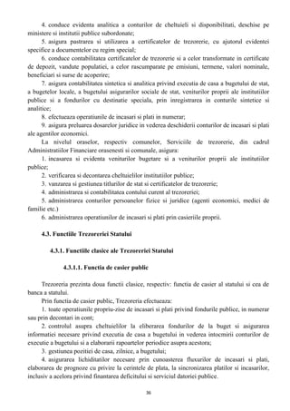 4. conduce evidenta analitica a conturilor de cheltuieli si disponibilitati, deschise pe
ministere si institutii publice subordonate;
5. asigura pastrarea si utilizarea a certificatelor de trezorerie, cu ajutorul evidentei
specifice a documentelor cu regim special;
6. conduce contabilitatea certificatelor de trezorerie si a celor transformate in certificate
de depozit, vandute populatiei, a celor rascumparate pe emisiuni, termene, valori nominale,
beneficiari si surse de acoperire;
7. asigura contabilitatea sintetica si analitica privind executia de casa a bugetului de stat,
a bugetelor locale, a bugetului asigurarilor sociale de stat, veniturilor proprii ale institutiilor
publice si a fondurilor cu destinatie speciala, prin inregistrarea in conturile sintetice si
analitice;
8. efectueaza operatiunile de incasari si plati in numerar;
9. asigura preluarea dosarelor juridice in vederea deschiderii conturilor de incasari si plati
ale agentilor economici.
La nivelul oraselor, respectiv comunelor, Serviciile de trezorerie, din cadrul
Administratiilor Financiare orasenesti si comunale, asigura:
1. incasarea si evidenta veniturilor bugetare si a veniturilor proprii ale institutiilor
publice;
2. verificarea si decontarea cheltuielilor institutiilor publice;
3. vanzarea si gestiunea titlurilor de stat si certificatelor de trezorerie;
4. administrarea si contabilitatea contului curent al trezoreriei;
5. administrarea conturilor persoanelor fizice si juridice (agenti economici, medici de
familie etc.)
6. administrarea operatiunilor de incasari si plati prin casieriile proprii.
4.3. Functiile Trezoreriei Statului
4.3.1. Functiile clasice ale Trezoreriei Statului
4.3.1.1. Functia de casier public
Trezoreria prezinta doua functii clasice, respectiv: functia de casier al statului si cea de
banca a statului.
Prin functia de casier public, Trezoreria efectueaza:
1. toate operatiunile propriu-zise de incasari si plati privind fondurile publice, in numerar
sau prin decontari in cont;
2. controlul asupra cheltuielilor la eliberarea fondurilor de la buget si asigurarea
informatiei necesare privind executia de casa a bugetului in vederea intocmirii conturilor de
executie a bugetului si a elaborarii rapoartelor periodice asupra acestora;
3. gestiunea pozitiei de casa, zilnice, a bugetului;
4. asigurarea lichiditatilor necesare prin cunoasterea fluxurilor de incasari si plati,
elaborarea de prognoze cu privire la cerintele de plata, la sincronizarea platilor si incasarilor,
inclusiv a acelora privind finantarea deficitului si serviciul datoriei publice.
36
 