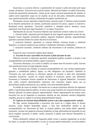 Insarcinata cu executia efectiva a operatiunilor de incasari si plati prevazute prin legea
anuala a finantelor, Trezoreria este casierul statului. Miscarile de fonduri, in cadrul Trezoreriei,
rezulta din operatiunile permanente, vizand, pe de o parte, resursele permanente ale statului, in
cadrul carora impozitele ocupa un rol esential, iar pe de alta parte, cheltuielile permanente,
care cuprind cheltuielile ordinare, cheltuielile de capital, transferurile etc.
Permanenta acestor operatiuni (repetitivitatea acestora) poate fi inteleasa numai pornind
de la functiile permanente ale statului, justificand caracterul lor precis, riguros si restrictive.
Realizand aceste operatiuni, Trezoreria manifesta o atitudine pasiva, deoarece aceste
operatixmi sunt fixate prin legea finantelor si i se impun Trezoreriei.
Operatiunile de casa ale Trezoreriei Statului sunt clasificate avand in vedere trei criterii:
1. criteriul juridic: operatiuni privind bugetul de stat, bugetul asigurarilor sociale de stat;
bugetele locale; bugetele institutiilor publice; bugetele fondurilor speciale, disponibilitatile
agentilor economici titulari de conturi deschise la trezorerii;
2. caracterul financiar: operatiuni cu caracter definitiv (incasari fiscale si cheltuieli
bugetare), cu caracter temporar (care reclama o rambursare ulterioara a fondurilor);
3. caracterul economic: cheltuieli ordinare (de functionare si de transfer); cheltuieli de
capital.
Functia de casa a trezoreriei implica doua aspecte:
A. Executia de casa a operatiilor de incasari si plati efectuate de stat;
Obiectul executiei il reprezinta operatiile autoritatilor publice (centrale si locale) si ale
corespondentilor sai (institutii publice, agenti economici).
Trezoreria efectueaza, ca si casier al statului, un numar mare de incasari si plati. Acestea
sunt operatii prevazute in Legea bugetara anuala.
Insa, Trezoreria este, totodata, si casierul corespondentilor sai, care, in baza reglementarii
generale a contabilitatii publice, depun, cu titlu obligatoriu sau facultativ, fondurile la
Trezorerie sau sunt autorizati sa efectueze operatii de incasari si plati prin intermediul
conturilor trezoreriei. Acestia au conturi deschise la trezorerie, pentru care Ministerul
Economiei si Finantelor fixeaza conditiile de functionare si regimul dobanzilor. Trezoreria
este, astfel, casierul administratiilor autonome care intocmesc bugete anexe sau au
personalitate juridica distincta de cea a statului, cum sunt institutiile publice.
In calitate de casier al statului, Trezoreria are ca sarcina emisiunea titlurilor de imprumut
public si gestionarea datoriei publice. In acest scop, poate beneficia de concursul bancilor care
folosesc ghiseele lor pentru plasarea imprumuturilor. Pentru imprumuturile pe termen scurt,
trezoreria are un rol important in emisiunea titlurilor de stat, destinate onorarii obligatiilor
exigibile, precum si vegherii la existenta disponibilitatilor banesti.
B. Vegherea la existenta disponibilitatilor pentru a face fata angajamentelor statului.
De fapt, sarcina fundamentala a trezoreriei este aceea de a veghea daca, in fiecare
moment, exista fonduri disponibile pentru a face fata cheltuielilor statului si ale
corespondentilor sai. Procurarea de bani, in casieria publica, este prima dintre operatiile
trezoreriei. Aceasta este legata de miscarea fondurilor in timp, determinata de termenele la care
devin exigibile incasarile si platile. Astfel, incasarile si platile sunt obiectul fluctuatiilor in
cursul anului.
Pentru cheltuielile ordinare ale bugetului public exista o anumita regularitate in nivelul
lor lunar, cu exceptia lunii decembrie, in care se executa partial cheltuielile, serviciile publice
37
 